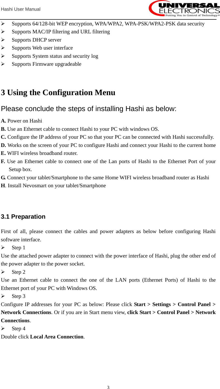  Hashi User Manual  3¾ Supports 64/128-bit WEP encryption, WPA/WPA2, WPA-PSK/WPA2-PSK data security ¾ Supports MAC/IP filtering and URL filtering ¾ Supports DHCP server ¾ Supports Web user interface ¾ Supports System status and security log ¾ Supports Firmware upgradeable   3 Using the Configuration Menu Please conclude the steps of installing Hashi as below: A. Power on Hashi B. Use an Ethernet cable to connect Hashi to your PC with windows OS. C. Configure the IP address of your PC so that your PC can be connected with Hashi successfully. D. Works on the screen of your PC to configure Hashi and connect your Hashi to the current home E. WIFI wireless broadband router. F. Use an Ethernet cable to connect one of the Lan ports of Hashi to the Ethernet Port of your Setup box. G. Connect your tablet/Smartphone to the same Home WIFI wireless broadband router as Hashi H. Install Nevosmart on your tablet/Smartphone     3.1 Preparation First of all, please connect the cables and power adapters as below before configuring Hashi software interface. ¾ Step 1 Use the attached power adapter to connect with the power interface of Hashi, plug the other end of the power adapter to the power socket.   ¾ Step 2 Use an Ethernet cable to connect the one of the LAN ports (Ethernet Ports) of Hashi to the Ethernet port of your PC with Windows OS. ¾ Step 3 Configure IP addresses for your PC as below: Please click Start &gt; Settings &gt; Control Panel &gt; Network Connections. Or if you are in Start menu view, click Start &gt; Control Panel &gt; Network Connections. ¾ Step 4 Double click Local Area Connection. 
