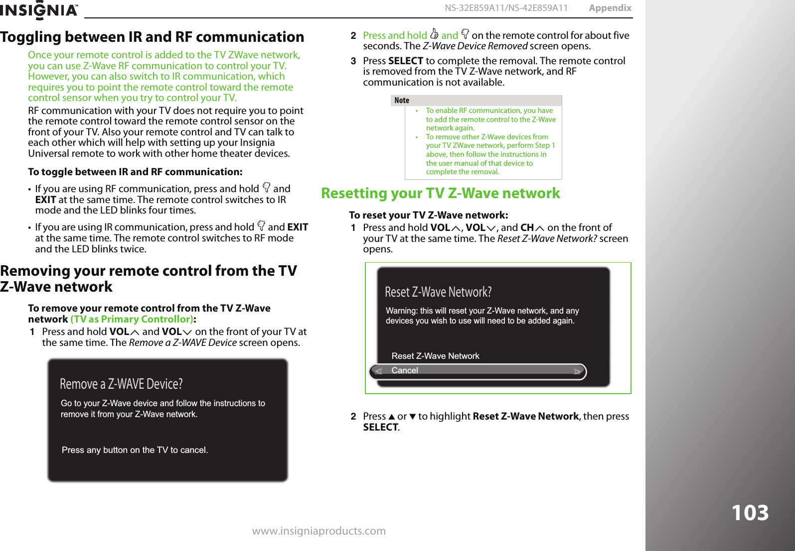 www.insigniaproducts.com103NS-32E859A11/NS-42E859A11 AppendixToggling between IR and RF communicationOnce your remote control is added to the TV ZWave network, you can use Z-Wave RF communication to control your TV. However, you can also switch to IR communication, which requires you to point the remote control toward the remote control sensor when you try to control your TV.RF communication with your TV does not require you to point the remote control toward the remote control sensor on the front of your TV. Also your remote control and TV can talk to each other which will help with setting up your Insignia Universal remote to work with other home theater devices.To toggle between IR and RF communication:• If you are using RF communication, press and hold   and EXIT at the same time. The remote control switches to IR mode and the LED blinks four times.• If you are using IR communication, press and hold   and EXIT at the same time. The remote control switches to RF mode and the LED blinks twice.Removing your remote control from the TV Z-Wave networkTo remove your remote control from the TV Z-Wave network (TV as Primary Controllor):1Press and hold VOL  and VOL  on the front of your TV at the same time. The Remove a Z-WAVE Device screen opens.2Press and hold   and   on the remote control for about five seconds. The Z-Wave Device Removed screen opens.3Press SELECT to complete the removal. The remote control is removed from the TV Z-Wave network, and RF communication is not available.Resetting your TV Z-Wave networkTo reset your TV Z-Wave network:1Press and hold VOL , VOL , and CH  on the front of your TV at the same time. The Reset Z-Wave Network? screen opens.2Press S or T to highlight Reset Z-Wave Network, then press SELECT.Remove a Z-WAVE Device?Press any button on the TV to cancel. Go to your Z-Wave device and follow the instructions toremove it from your Z-Wave network.Note• To enable RF communication, you have to add the remote control to the Z-Wave network again.• To remove other Z-Wave devices from your TV ZWave network, perform Step 1 above, then follow the instructions in the user manual of that device to complete the removal.Reset Z-Wave Network?Cancel Reset Z-Wave Network Warning: this will reset your Z-Wave network, and any devices you wish to use will need to be added again.