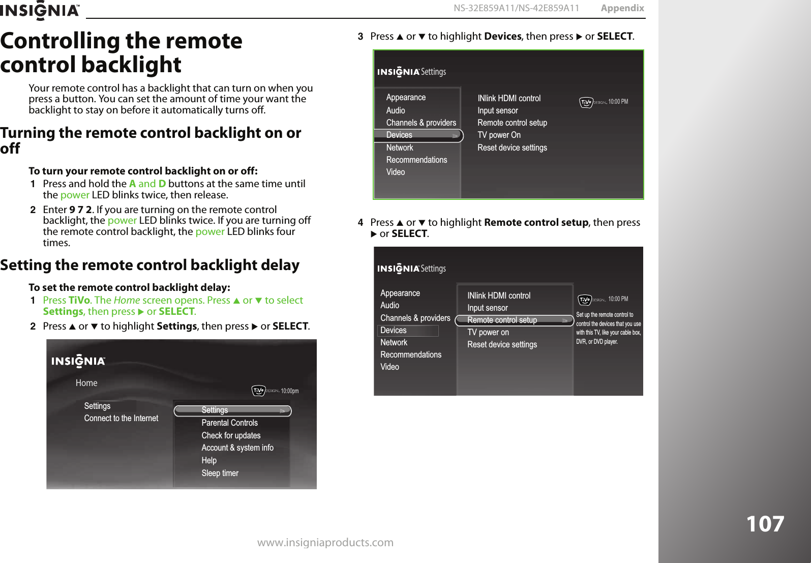 www.insigniaproducts.com107NS-32E859A11/NS-42E859A11 AppendixControlling the remote control backlightYour remote control has a backlight that can turn on when you press a button. You can set the amount of time your want the backlight to stay on before it automatically turns off.Turning the remote control backlight on or offTo turn your remote control backlight on or off:1Press and hold the A and D buttons at the same time until the power LED blinks twice, then release.2Enter 9 7 2. If you are turning on the remote control backlight, the power LED blinks twice. If you are turning off the remote control backlight, the power LED blinks four times.Setting the remote control backlight delayTo set the remote control backlight delay:1Press TiVo. The Home screen opens. Press S or T to select Settings, then press X or SELECT. 2Press S or T to highlight Settings, then press X or SELECT.3Press S or T to highlight Devices, then press X or SELECT.4Press S or T to highlight Remote control setup, then press X or SELECT.10:00pm HomeSettingsConnect to the Internet SettingsParental ControlsCheck for updatesAccount &amp; system infoHelpSleep timer10:00 PM SettingsAudioChannels &amp; providersNetworkRecommendationsVideoAppearanceInput sensorRemote control setupTV power OnReset device settingsINlink HDMI controlDevices10:00 PM SettingsAudioChannels &amp; providersDevicesNetworkRecommendationsVideoAppearance INlink HDMI controlDevicesSet up the remote control tocontrol the devices that you usewith this TV, like your cable box, DVR, or DVD player.Input sensorRemote control setupTV power onReset device settings