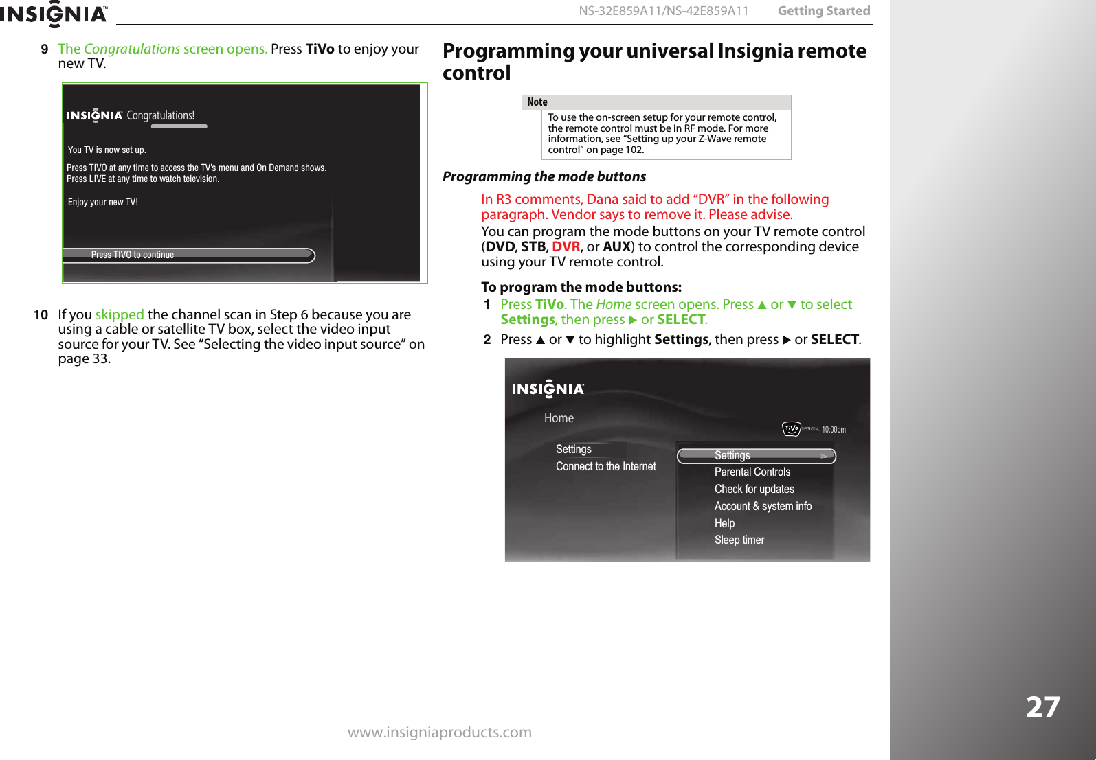 www.insigniaproducts.com27NS-32E859A11/NS-42E859A11 Getting Started9The Congratulations screen opens. Press TiVo to enjoy your new TV.10 If you skipped the channel scan in Step 6 because you are using a cable or satellite TV box, select the video input source for your TV. See “Selecting the video input source” on page 33.Programming your universal Insignia remote controlProgramming the mode buttonsIn R3 comments, Dana said to add “DVR” in the following paragraph. Vendor says to remove it. Please advise.You can program the mode buttons on your TV remote control (DVD, STB, DVR, or AUX) to control the corresponding device using your TV remote control.To program the mode buttons:1Press TiVo. The Home screen opens. Press S or T to select Settings, then press X or SELECT. 2Press S or T to highlight Settings, then press X or SELECT.Congratulations!   Press TIVO to continueYou TV is now set up.Press TIVO at any time to access the TV’s menu and On Demand shows. Press LIVE at any time to watch television.Enjoy your new TV!NoteTo use the on-screen setup for your remote control, the remote control must be in RF mode. For more information, see “Setting up your Z-Wave remote control” on page 102.10:00pm HomeSettingsConnect to the Internet SettingsParental ControlsCheck for updatesAccount &amp; system infoHelpSleep timer