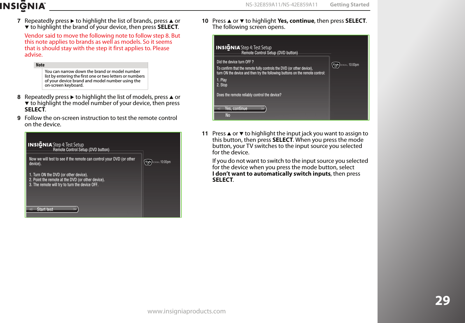 www.insigniaproducts.com29NS-32E859A11/NS-42E859A11 Getting Started7Repeatedly press X to highlight the list of brands, press S or T to highlight the brand of your device, then press SELECT.Vendor said to move the following note to follow step 8. But this note applies to brands as well as models. So it seems that is should stay with the step it first applies to. Please advise.8Repeatedly press X to highlight the list of models, press S or T to highlight the model number of your device, then press SELECT.9Follow the on-screen instruction to test the remote control on the device.10 Press S or T to highlight Yes, continue, then press SELECT. The following screen opens. 11 Press S or T to highlight the input jack you want to assign to this button, then press SELECT. When you press the mode button, your TV switches to the input source you selected for the device.If you do not want to switch to the input source you selected for the device when you press the mode button, select I don’t want to automatically switch inputs, then press SELECT.NoteYou can narrow down the brand or model number list by entering the first one or two letters or numbers of your device brand and model number using the on-screen keyboard.10:00pmStep 4: Test SetupStart test Now we will test to see if the remote can control your DVD (or other device).1. Turn ON the DVD (or other device).2. Point the remote at the DVD (or other device).3. The remote will try to turn the device OFF.Remote Control Setup (DVD button)10:00pm Step 4: Test SetupYes, continueNoDid the device turn OFF ?To confirm that the remote fully controls the DVD (or other device), turn ON the device and then try the following buttons on the remote control:1. Play2. StopDoes the remote reliably control the device?Remote Control Setup (DVD button)