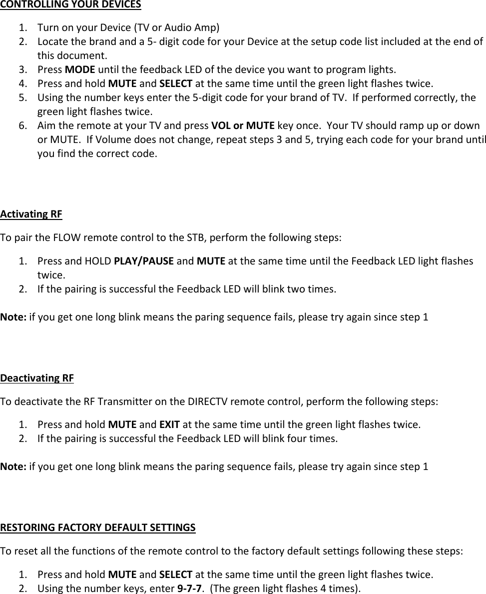 CONTROLLING YOUR DEVICES 1. Turn on your Device (TV or Audio Amp) 2. Locate the brand and a 5- digit code for your Device at the setup code list included at the end of this document. 3. Press MODE until the feedback LED of the device you want to program lights. 4. Press and hold MUTE and SELECT at the same time until the green light flashes twice. 5. Using the number keys enter the 5-digit code for your brand of TV.  If performed correctly, the green light flashes twice. 6. Aim the remote at your TV and press VOL or MUTE key once.  Your TV should ramp up or down or MUTE.  If Volume does not change, repeat steps 3 and 5, trying each code for your brand until you find the correct code.     Activating RF To pair the FLOW remote control to the STB, perform the following steps: 1. Press and HOLD PLAY/PAUSE and MUTE at the same time until the Feedback LED light flashes twice. 2. If the pairing is successful the Feedback LED will blink two times.  Note: if you get one long blink means the paring sequence fails, please try again since step 1   Deactivating RF To deactivate the RF Transmitter on the DIRECTV remote control, perform the following steps: 1. Press and hold MUTE and EXIT at the same time until the green light flashes twice. 2. If the pairing is successful the Feedback LED will blink four times.  Note: if you get one long blink means the paring sequence fails, please try again since step 1   RESTORING FACTORY DEFAULT SETTINGS To reset all the functions of the remote control to the factory default settings following these steps: 1. Press and hold MUTE and SELECT at the same time until the green light flashes twice. 2. Using the number keys, enter 9-7-7.  (The green light flashes 4 times).        