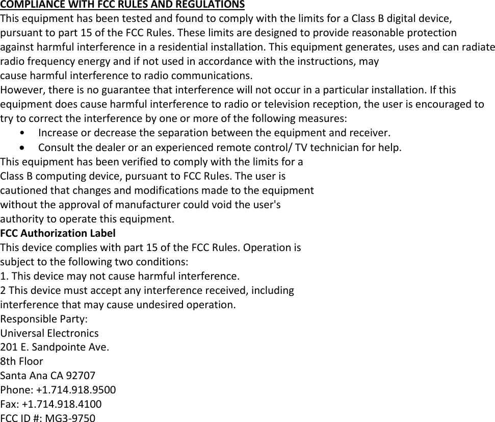 COMPLIANCE WITH FCC RULES AND REGULATIONS This equipment has been tested and found to comply with the limits for a Class B digital device, pursuant to part 15 of the FCC Rules. These limits are designed to provide reasonable protection against harmful interference in a residential installation. This equipment generates, uses and can radiate radio frequency energy and if not used in accordance with the instructions, may cause harmful interference to radio communications. However, there is no guarantee that interference will not occur in a particular installation. If this equipment does cause harmful interference to radio or television reception, the user is encouraged to try to correct the interference by one or more of the following measures: • Increase or decrease the separation between the equipment and receiver. • Consult the dealer or an experienced remote control/ TV technician for help. This equipment has been verified to comply with the limits for a Class B computing device, pursuant to FCC Rules. The user is cautioned that changes and modifications made to the equipment without the approval of manufacturer could void the user&apos;s authority to operate this equipment. FCC Authorization Label This device complies with part 15 of the FCC Rules. Operation is subject to the following two conditions: 1. This device may not cause harmful interference. 2 This device must accept any interference received, including interference that may cause undesired operation. Responsible Party: Universal Electronics 201 E. Sandpointe Ave. 8th Floor Santa Ana CA 92707 Phone: +1.714.918.9500 Fax: +1.714.918.4100 FCC ID #: MG3-9750 