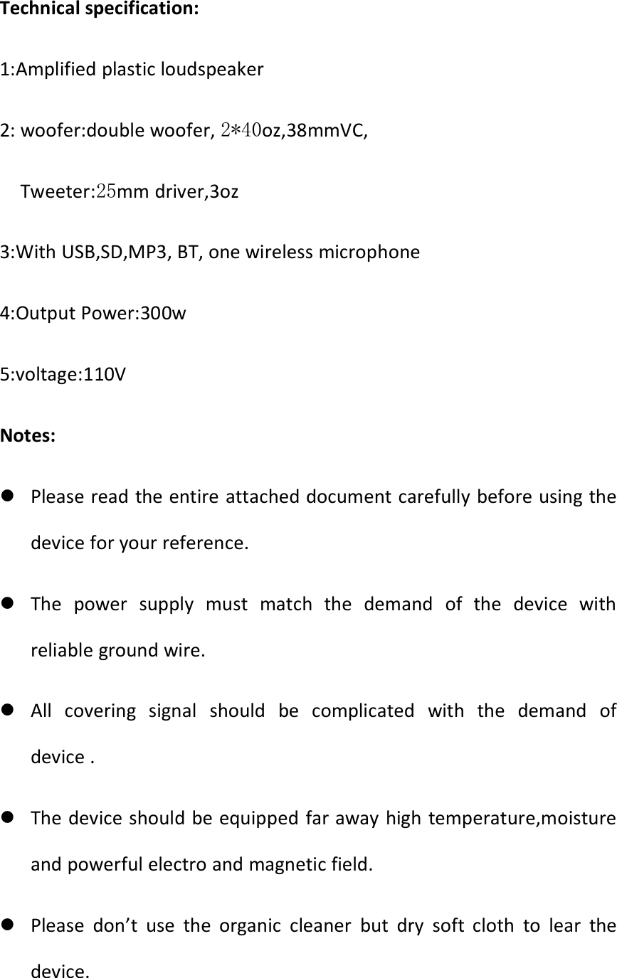 Technical specification:1:Amplified plastic loudspeaker2: woofer:double woofer, 2*40oz,38mmVC,Tweeter:25mm driver,3oz3:With USB,SD,MP3, BT, one wireless microphone4:Output Power:300w5:voltage:110VNotes:Please read the entire attached document carefully before using thedevice for your reference.The power supply must match the demand of the device withreliable ground wire.All covering signal should be complicated with the demand ofdevice .The device should be equipped far away high temperature,moistureand powerful electro and magnetic field.Please don’t use the organic cleaner but dry soft cloth to lear thedevice.
