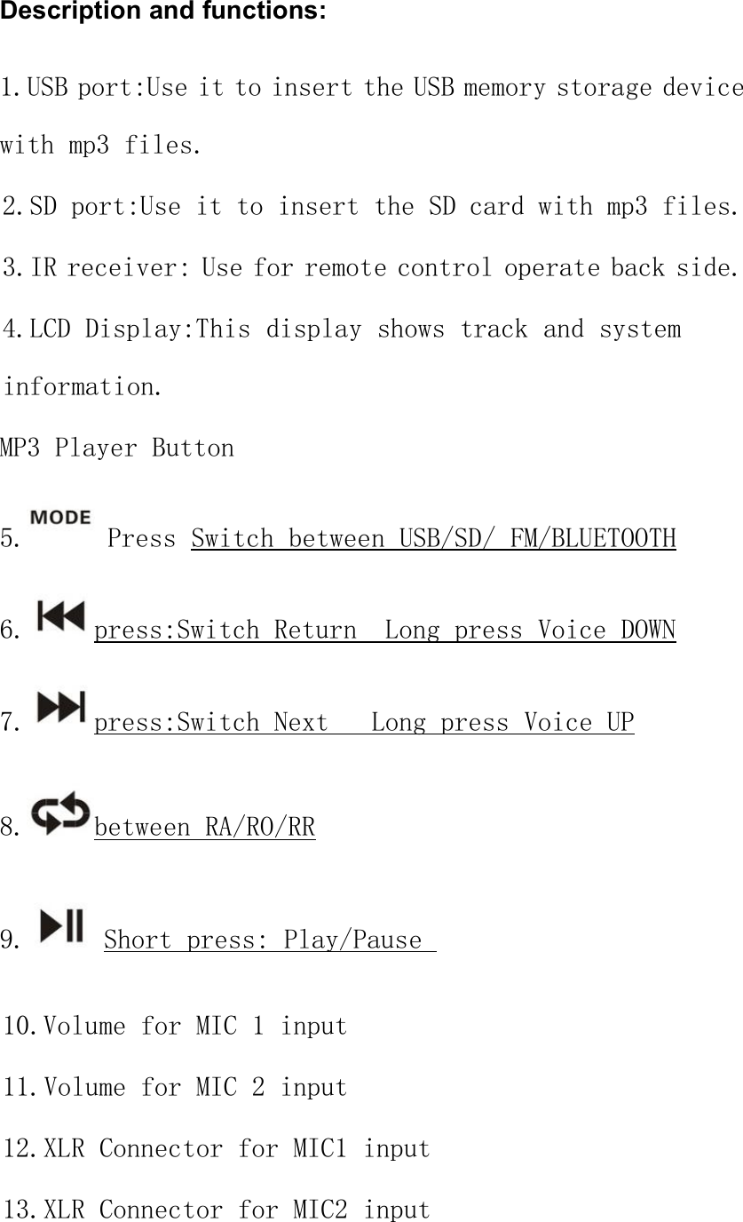 Description and functions:1.USB port:Use it to insert the USB memory storage devicewith mp3 files.2.SD port:Use it to insert the SD card with mp3 files.3.IR receiver: Use for remote control operate back side.4.LCD Display:This display shows track and systeminformation.MP3 Player Button5. Press Switch between USB/SD/ FM/BLUETOOTH6. press:Switch Return Long press Voice DOWN7. press:Switch Next Long press Voice UP8. between RA/RO/RR9. Short press: Play/Pause10.Volume for MIC 1 input11.Volume for MIC 2 input12.XLR Connector for MIC1 input13.XLR Connector for MIC2 input