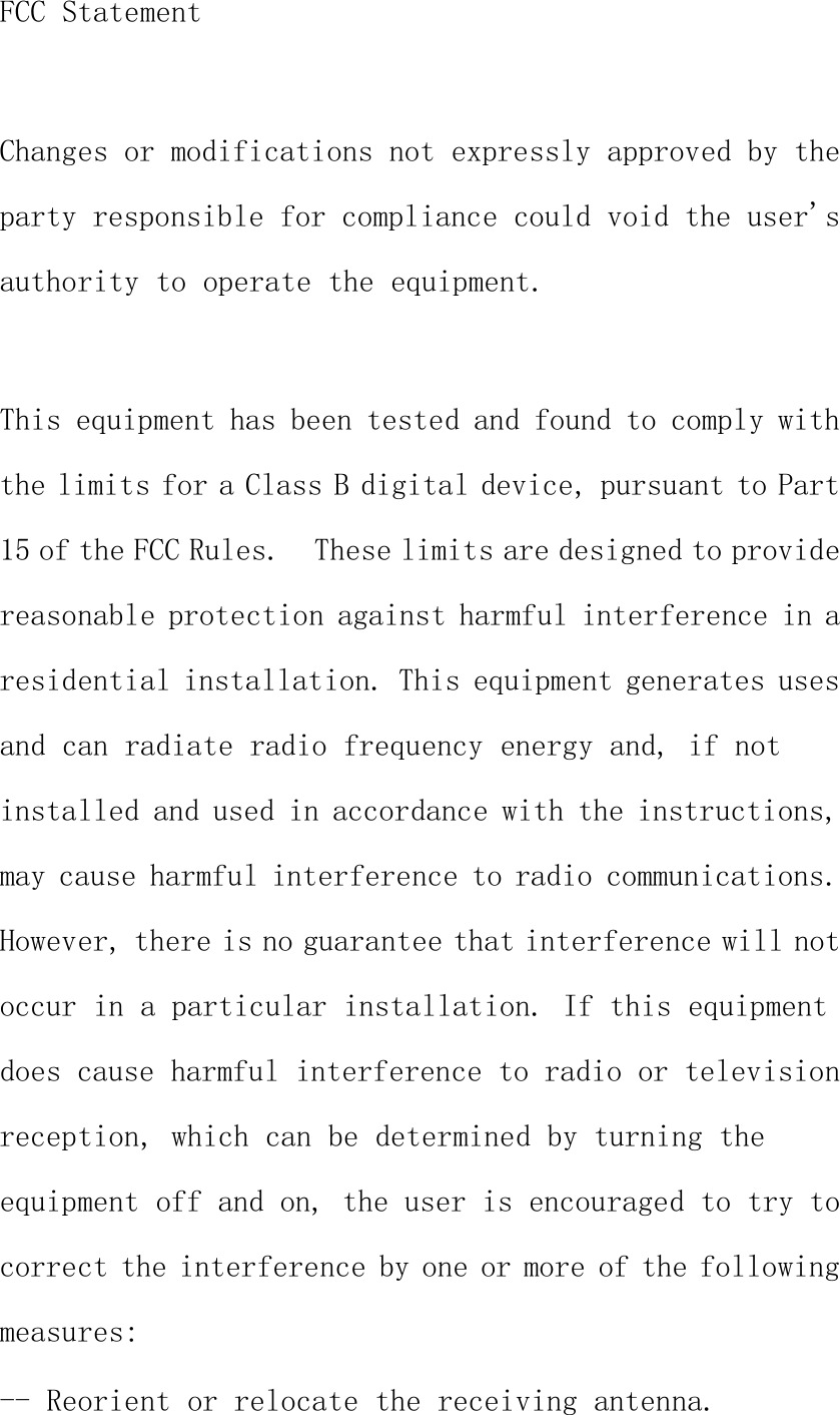 FCC StatementChanges or modifications not expressly approved by theparty responsible for compliance could void the user&apos;sauthority to operate the equipment.This equipment has been tested and found to comply withthe limits for a Class B digital device, pursuant to Part15 of the FCC Rules. These limits are designed to providereasonable protection against harmful interference in aresidential installation. This equipment generates usesand can radiate radio frequency energy and, if notinstalled and used in accordance with the instructions,may cause harmful interference to radio communications.However, there is no guarantee that interference will notoccur in a particular installation. If this equipmentdoes cause harmful interference to radio or televisionreception, which can be determined by turning theequipment off and on, the user is encouraged to try tocorrect the interference by one or more of the followingmeasures:-- Reorient or relocate the receiving antenna.