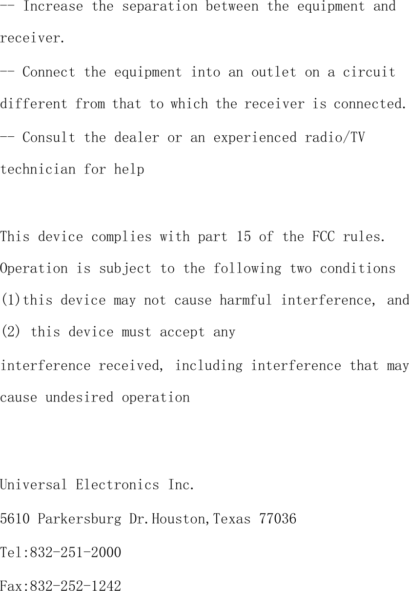 -- Increase the separation between the equipment andreceiver.-- Connect the equipment into an outlet on a circuitdifferent from that to which the receiver is connected.-- Consult the dealer or an experienced radio/TVtechnician for helpThis device complies with part 15 of the FCC rules.Operation is subject to the following two conditions(1)this device may not cause harmful interference, and(2) this device must accept anyinterference received, including interference that maycause undesired operationUniversal Electronics Inc.5610 Parkersburg Dr.Houston,Texas 77036Tel:832-251-2000Fax:832-252-1242