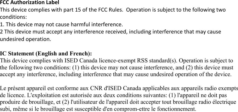 FCCAuthorizationLabelThisdevicecomplieswithpart15oftheFCCRules.Operationissubjecttothefollowingtwoconditions:1. Thisdevicemaynotcauseharmfulinterference.2Thisdevicemustacceptanyinterferencereceived,includinginterferencethatmaycause undesiredoperation.IC Statement (English and French): This device complies with ISED Canada licence-exempt RSS standard(s). Operation is subject to the following two conditions: (1) this device may not cause interference, and (2) this device must accept any interference, including interference that may cause undesired operation of the device. Le présent appareil est conforme aux CNR d&apos;ISED Canada applicables aux appareils radio exempts de licence. L&apos;exploitation est autorisée aux deux conditions suivantes: (1) l&apos;appareil ne doit pas produire de brouillage, et (2) l&apos;utilisateur de l&apos;appareil doit accepter tout brouillage radio électrique subi, même si le brouillage est susceptible d&apos;en comprom-ettre le fonctionnement.