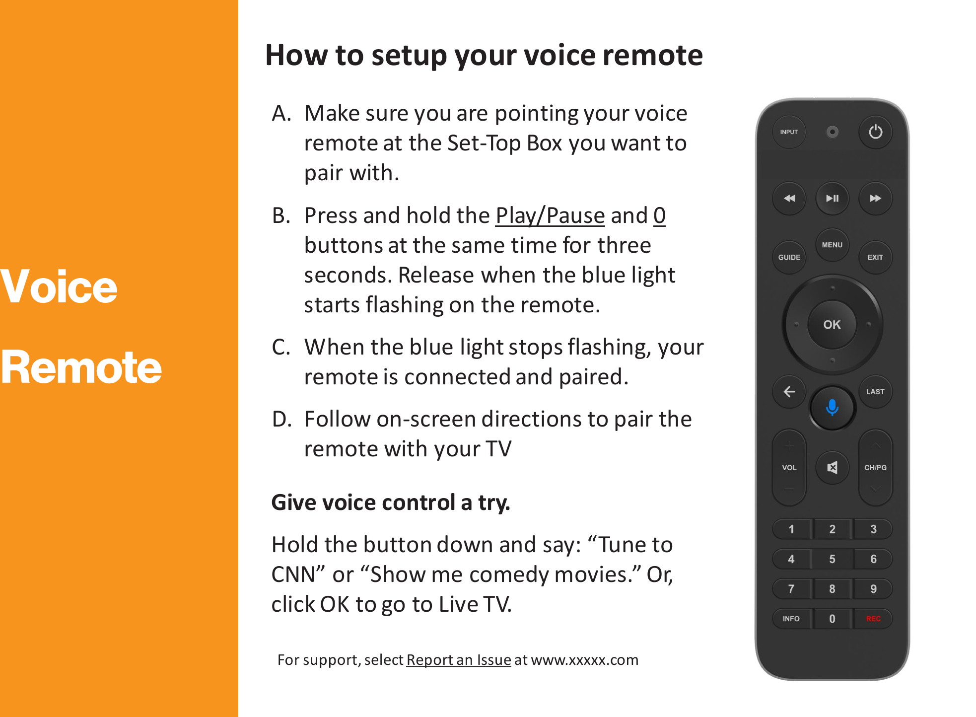 How to setup your voice remote A. Make sure you are pointing your voice remote at the Set-Top Box you want to pair with.  B. Press and hold the Play/Pause and 0 buttons at the same time for three seconds. Release when the blue light starts flashing on the remote.  C. When the blue light stops flashing, your remote is connected and paired.  D. Follow on-screen directions to pair the remote with your TV Give voice control a try.  Hold the button down and say: “Tune to CNN” or “Show me comedy movies.” Or, click OK to go to Live TV. For support, select Report an Issue at www.xxxxx.com 