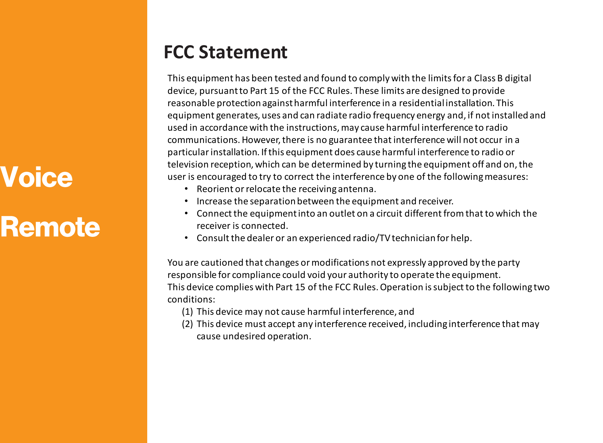 FCC Statement This equipment has been tested and found to comply with the limits for a Class B digital device, pursuant to Part 15 of the FCC Rules. These limits are designed to provide reasonable protection against harmful interference in a residential installation. This equipment generates, uses and can radiate radio frequency energy and, if not installed and used in accordance with the instructions, may cause harmful interference to radio communications. However, there is no guarantee that interference will not occur in a particular installation. If this equipment does cause harmful interference to radio or television reception, which can be determined by turning the equipment off and on, the user is encouraged to try to correct the interference by one of the following measures: •Reorient or relocate the receiving antenna. •Increase the separation between the equipment and receiver. •Connect the equipment into an outlet on a circuit different from that to which the receiver is connected. •Consult the dealer or an experienced radio/TV technician for help.   You are cautioned that changes or modifications not expressly approved by the party responsible for compliance could void your authority to operate the equipment. This device complies with Part 15 of the FCC Rules. Operation is subject to the following two conditions: (1) This device may not cause harmful interference, and (2) This device must accept any interference received, including interference that may cause undesired operation.  