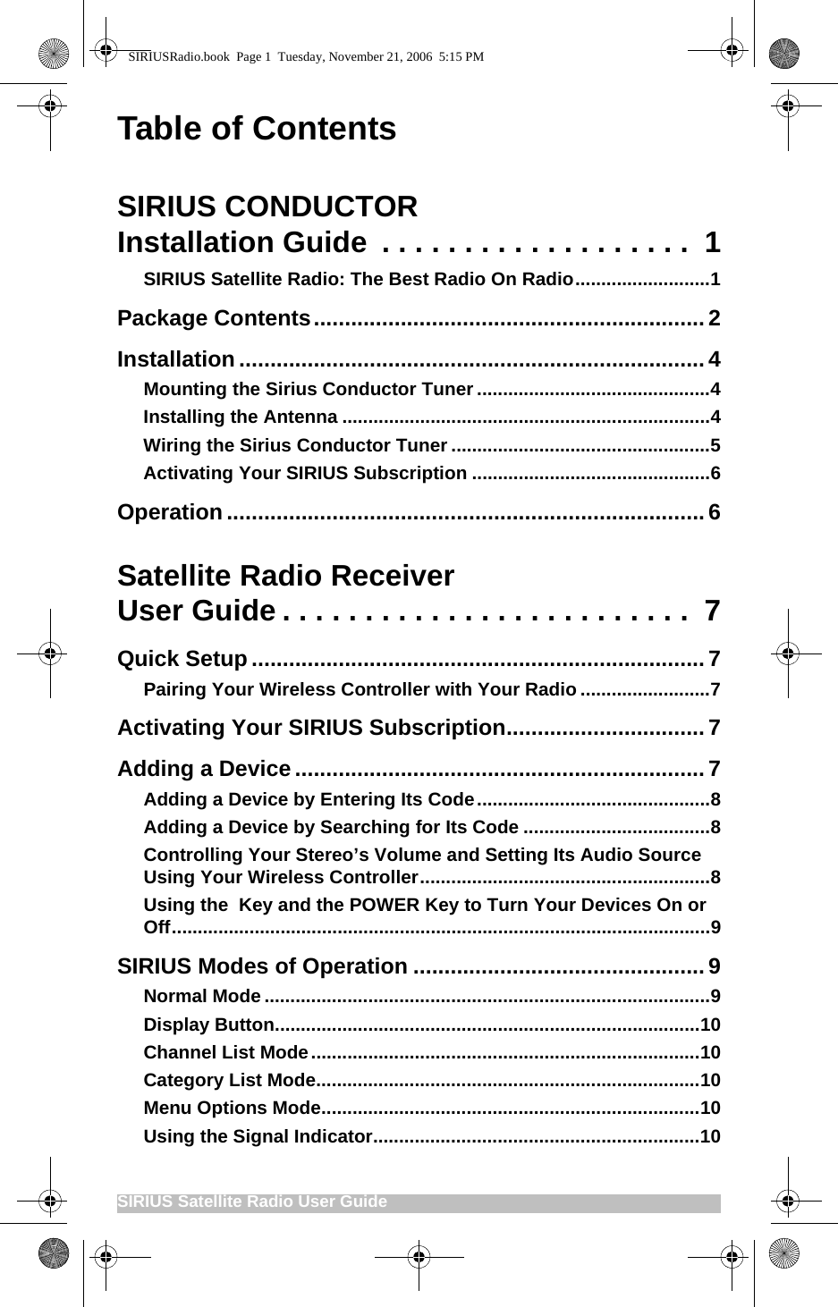SIRIUS Satellite Radio User Guide                                                     Table of ContentsSIRIUS CONDUCTORInstallation Guide  . . . . . . . . . . . . . . . . . . .  1SIRIUS Satellite Radio: The Best Radio On Radio..........................1Package Contents............................................................... 2Installation ...........................................................................4Mounting the Sirius Conductor Tuner.............................................4Installing the Antenna .......................................................................4Wiring the Sirius Conductor Tuner ..................................................5Activating Your SIRIUS Subscription ..............................................6Operation .............................................................................6Satellite Radio Receiver User Guide . . . . . . . . . . . . . . . . . . . . . . . . .  7Quick Setup ......................................................................... 7Pairing Your Wireless Controller with Your Radio .........................7Activating Your SIRIUS Subscription................................7Adding a Device .................................................................. 7Adding a Device by Entering Its Code.............................................8Adding a Device by Searching for Its Code ....................................8Controlling Your Stereo’s Volume and Setting Its Audio Source Using Your Wireless Controller........................................................8Using the  Key and the POWER Key to Turn Your Devices On or Off........................................................................................................9SIRIUS Modes of Operation ............................................... 9Normal Mode ......................................................................................9Display Button..................................................................................10Channel List Mode...........................................................................10Category List Mode..........................................................................10Menu Options Mode.........................................................................10Using the Signal Indicator...............................................................10SIRIUSRadio.book  Page 1  Tuesday, November 21, 2006  5:15 PM