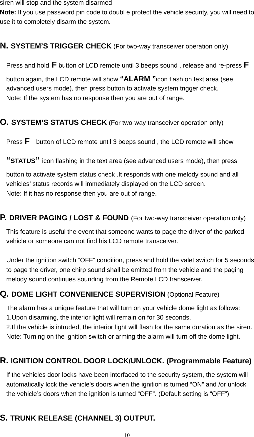  10siren will stop and the system disarmed Note: If you use password pin code to doubl e protect the vehicle security, you will need to use it to completely disarm the system.  N. SYSTEM’S TRIGGER CHECK (For two-way transceiver operation only) Press and hold F button of LCD remote until 3 beeps sound , release and re-press F button again, the LCD remote will show “ALARM ”icon flash on text area (see advanced users mode), then press button to activate system trigger check. Note: If the system has no response then you are out of range.  O. SYSTEM’S STATUS CHECK (For two-way transceiver operation only) Press F    button of LCD remote until 3 beeps sound , the LCD remote will show “STATUS” icon flashing in the text area (see advanced users mode), then press button to activate system status check .It responds with one melody sound and all vehicles’ status records will immediately displayed on the LCD screen. Note: If it has no response then you are out of range.  P.  DRIVER PAGING / LOST &amp; FOUND (For two-way transceiver operation only) This feature is useful the event that someone wants to page the driver of the parked vehicle or someone can not find his LCD remote transceiver.  Under the ignition switch “OFF” condition, press and hold the valet switch for 5 seconds to page the driver, one chirp sound shall be emitted from the vehicle and the paging melody sound continues sounding from the Remote LCD transceiver. Q. DOME LIGHT CONVENIENCE SUPERVISION (Optional Feature) The alarm has a unique feature that will turn on your vehicle dome light as follows: 1.Upon disarming, the interior light will remain on for 30 seconds. 2.If the vehicle is intruded, the interior light will flash for the same duration as the siren. Note: Turning on the ignition switch or arming the alarm will turn off the dome light.  R. IGNITION CONTROL DOOR LOCK/UNLOCK. (Programmable Feature) If the vehicles door locks have been interfaced to the security system, the system will automatically lock the vehicle&apos;s doors when the ignition is turned “ON” and /or unlock the vehicle’s doors when the ignition is turned “OFF”. (Default setting is “OFF”)  S. TRUNK RELEASE (CHANNEL 3) OUTPUT. 