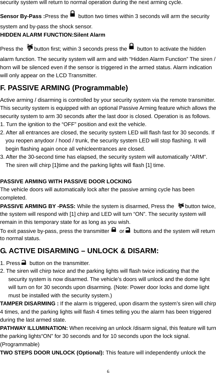  6security system will return to normal operation during the next arming cycle. Sensor By-Pass :Press the   button two times within 3 seconds will arm the security system and by-pass the shock sensor. HIDDEN ALARM FUNCTION:Silent Alarm Press the  button first; within 3 seconds press the   button to activate the hidden alarm function. The security system will arm and with “Hidden Alarm Function” The siren / horn will be silenced even if the sensor is triggered in the armed status. Alarm indication will only appear on the LCD Transmitter. F. PASSIVE ARMING (Programmable) Active arming / disarming is controlled by your security system via the remote transmitter. This security system is equipped with an optional Passive Arming feature which allows the security system to arm 30 seconds after the last door is closed. Operation is as follows. 1. Turn the ignition to the “OFF” position and exit the vehicle. 2. After all entrances are closed, the security system LED will flash fast for 30 seconds. If you reopen anydoor / hood / trunk, the security system LED will stop flashing. It will begin flashing again once all vehicleentrances are closed. 3. After the 30-second time has elapsed, the security system will automatically “ARM”. The siren will chirp [1]time and the parking lights will flash [1] time.  PASSIVE ARMING WITH PASSIVE DOOR LOCKING The vehicle doors will automatically lock after the passive arming cycle has been completed. PASSIVE ARMING BY -PASS: While the system is disarmed, Press the  button twice, the system will respond with [1] chirp and LED will turn “ON”. The security system will remain in this temporary state for as long as you wish. To exit passive by-pass, press the transmitter  or   buttons and the system will return to normal status. G. ACTIVE DISARMING – UNLOCK &amp; DISARM: 1. Press   button on the transmitter. 2. The siren will chirp twice and the parking lights will flash twice indicating that the security system is now disarmed. The vehicle’s doors will unlock and the dome light will turn on for 30 seconds upon disarming. (Note: Power door locks and dome light must be installed with the security system.) TAMPER DISARMING : If the alarm is triggered, upon disarm the system’s siren will chirp 4 times, and the parking lights will flash 4 times telling you the alarm has been triggered during the last armed state. PATHWAY ILLUMINATION: When receiving an unlock /disarm signal, this feature will turn the parking lights“ON” for 30 seconds and for 10 seconds upon the lock signal. (Programmable) TWO STEPS DOOR UNLOCK (Optional): This feature will independently unlock the 