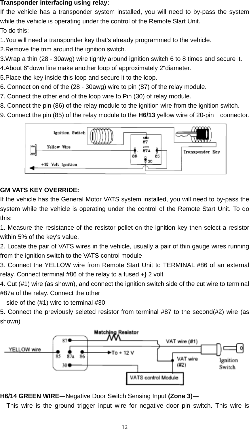  12Transponder interfacing using relay: If the vehicle has a transponder system installed, you will need to by-pass the system while the vehicle is operating under the control of the Remote Start Unit. To do this: 1.You will need a transponder key that&apos;s already programmed to the vehicle. 2.Remove the trim around the ignition switch. 3.Wrap a thin (28 - 30awg) wire tightly around ignition switch 6 to 8 times and secure it. 4.About 6&quot;down line make another loop of approximately 2&quot;diameter. 5.Place the key inside this loop and secure it to the loop. 6. Connect on end of the (28 - 30awg) wire to pin (87) of the relay module. 7. Connect the other end of the loop wire to Pin (30) of relay module. 8. Connect the pin (86) of the relay module to the ignition wire from the ignition switch. 9. Connect the pin (85) of the relay module to the H6/13 yellow wire of 20-pin    connector.   GM VATS KEY OVERRIDE: If the vehicle has the General Motor VATS system installed, you will need to by-pass the system while the vehicle is operating under the control of the Remote Start Unit. To do this: 1. Measure the resistance of the resistor pellet on the ignition key then select a resistor within 5% of the key&apos;s value. 2. Locate the pair of VATS wires in the vehicle, usually a pair of thin gauge wires running from the ignition switch to the VATS control module 3. Connect the YELLOW wire from Remote Start Unit to TERMINAL #86 of an external relay. Connect terminal #86 of the relay to a fused +} 2 volt 4. Cut (#1) wire (as shown), and connect the ignition switch side of the cut wire to terminal #87a of the relay. Connect the other     side of the (#1) wire to terminal #30 5. Connect the previously seleted resistor from terminal #87 to the second(#2) wire (as shown)  H6/14 GREEN WIRE—Negative Door Switch Sensing Input (Zone 3)— This wire is the ground trigger input wire for negative door pin switch. This wire is 