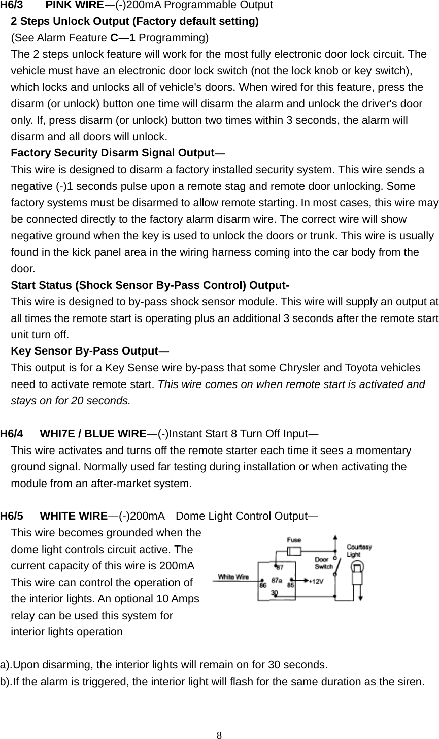  8 H6/3    PINK WIRE—(-)200mA Programmable Output   2 Steps Unlock Output (Factory default setting)   (See Alarm Feature C—1 Programming)     The 2 steps unlock feature will work for the most fully electronic door lock circuit. The vehicle must have an electronic door lock switch (not the lock knob or key switch), which locks and unlocks all of vehicle&apos;s doors. When wired for this feature, press the disarm (or unlock) button one time will disarm the alarm and unlock the driver&apos;s door only. If, press disarm (or unlock) button two times within 3 seconds, the alarm will disarm and all doors will unlock. Factory Security Disarm Signal Output— This wire is designed to disarm a factory installed security system. This wire sends a negative (-)1 seconds pulse upon a remote stag and remote door unlocking. Some factory systems must be disarmed to allow remote starting. In most cases, this wire may be connected directly to the factory alarm disarm wire. The correct wire will show negative ground when the key is used to unlock the doors or trunk. This wire is usually found in the kick panel area in the wiring harness coming into the car body from the door. Start Status (Shock Sensor By-Pass Control) Output- This wire is designed to by-pass shock sensor module. This wire will supply an output at all times the remote start is operating plus an additional 3 seconds after the remote start unit turn off. Key Sensor By-Pass Output— This output is for a Key Sense wire by-pass that some Chrysler and Toyota vehicles need to activate remote start. This wire comes on when remote start is activated and stays on for 20 seconds.  H6/4   WHI7E / BLUE WIRE—(-)Instant Start 8 Turn Off Input— This wire activates and turns off the remote starter each time it sees a momentary ground signal. Normally used far testing during installation or when activating the module from an after-market system.  H6/5   WHITE WIRE—(-)200mA    Dome Light Control Output— This wire becomes grounded when the dome light controls circuit active. The current capacity of this wire is 200mA This wire can control the operation of the interior lights. An optional 10 Amps relay can be used this system for interior lights operation  a).Upon disarming, the interior lights will remain on for 30 seconds. b).If the alarm is triggered, the interior light will flash for the same duration as the siren.  