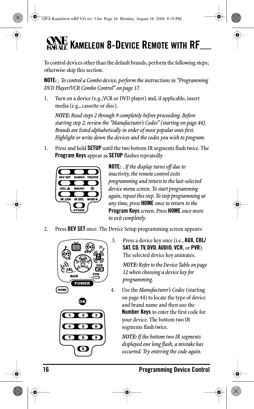 KAMELEON 8-DEVICE REMOTE WITH RF16 Programming Device ControlTo control devices other than the default brands, perform the following steps; otherwise skip this section.NOTE: . To control a Combo device, perform the instructions in “Programming DVD Player/VCR Combo Control” on page 17.1. Turn on a device (e.g.,VCR or DVD player) and, if applicable, insert media (e.g., cassette or disc).NOTE: Read steps 2 through 9 completely before proceeding. Before starting step 2, review the “Manufacturer’s Codes” (starting on page 44). Brands are listed alphabetically in order of most popular ones first. Highlight or write down the devices and the codes you wish to program.1. Press and hold SETUP until the two bottom IR segments flash twice. The Program Keys appear as SETUP flashes repeatedly2. Press DEV SET once. The Device Setup programming screen appears:NOTE: . If the display turns off due to inactivity, the remote control exits programming and return to the last-selected device menu screen. To start programming again, repeat this step. To stop programming at any time, press HOME once to return to the Program Keys screen. Press HOME once more to exit completely.3. Press a device key once (i.e., AUX, CBL/SAT, CD, TV, DVD, AUDIO, VCR, or PVR). The selected device key animates.NOTE: Refer to the Device Table on page 12 when choosing a device key for programming.4. Use the Manufacturer’s Codes (starting on page 44) to locate the type of device and brand name and then use the Number Keys to enter the first code for your device. The bottom two IR segments flash twice.NOTE: If the bottom two IR segments displayed one long flash, a mistake has occurred. Try entering the code again.OFA Kameleon wRF UG rev 3.fm  Page 16  Monday, August 16, 2004  8:19 PM