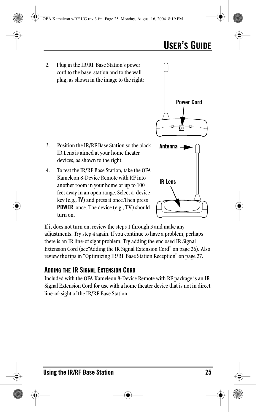 USER’S GUIDEUsing the IR/RF Base Station 25If it does not turn on, review the steps 1 through 3 and make any adjustments. Try step 4 again. If you continue to have a problem, perhaps there is an IR line-of sight problem. Try adding the enclosed IR Signal Extension Cord (see“Adding the IR Signal Extension Cord” on page 26). Also review the tips in “Optimizing IR/RF Base Station Reception” on page 27.ADDING THE IR SIGNAL EXTENSION CORDIncluded with the OFA Kameleon 8-Device Remote with RF package is an IR Signal Extension Cord for use with a home theater device that is not in direct line-of-sight of the IR/RF Base Station.Power Cord2. Plug in the IR/RF Base Station&apos;s power cord to the base  station and to the wall plug, as shown in the image to the right:AntennaIR Lens3. Position the IR/RF Base Station so the black IR Lens is aimed at your home theater devices, as shown to the right:4. To test the IR/RF Base Station, take the OFA Kameleon 8-Device Remote with RF into another room in your home or up to 100 feet away in an open range. Select a  device key (e.g., TV) and press it once.Then press POWER  once. The device (e.g., TV) should turn on.OFA Kameleon wRF UG rev 3.fm  Page 25  Monday, August 16, 2004  8:19 PM