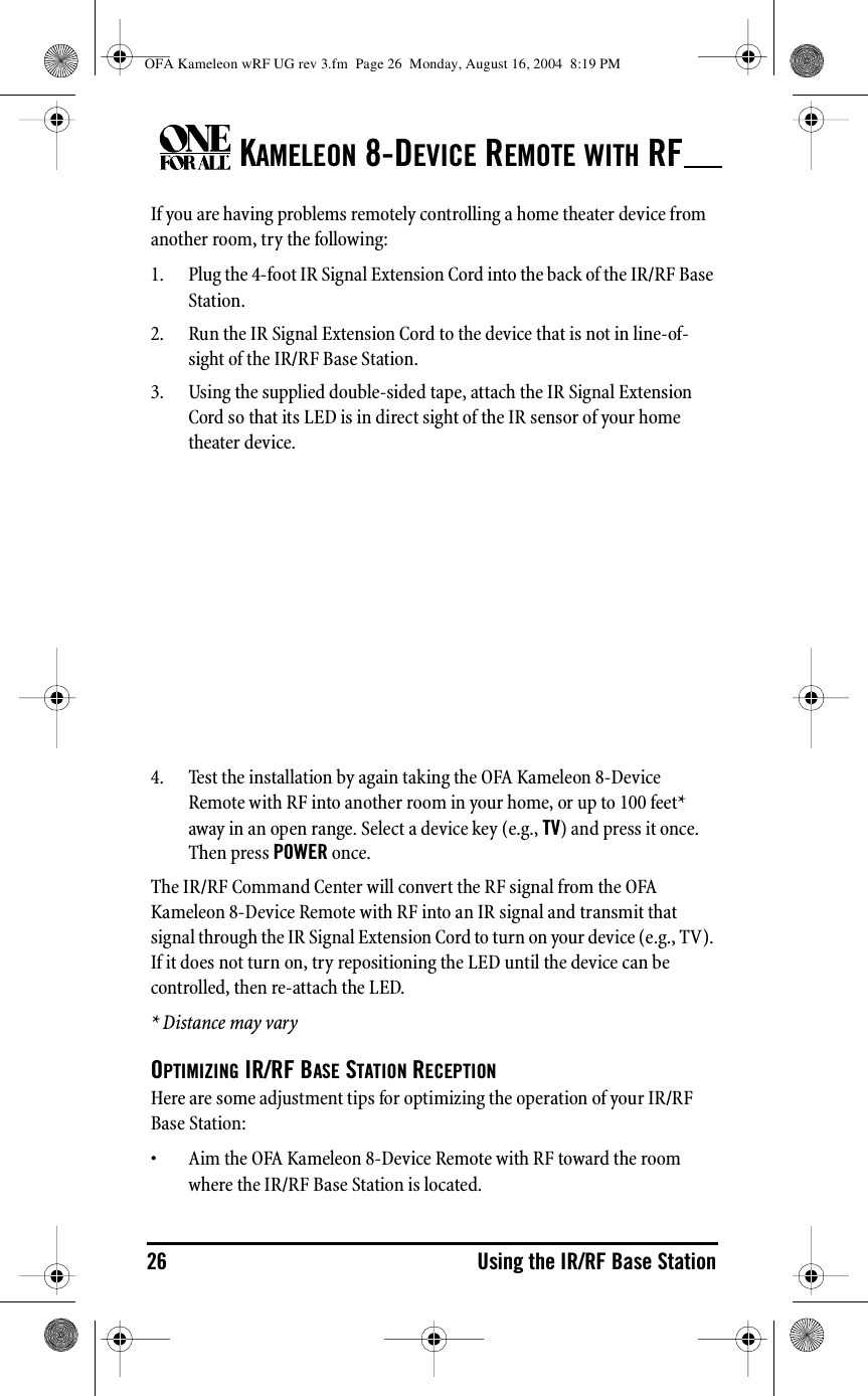 KAMELEON 8-DEVICE REMOTE WITH RF26 Using the IR/RF Base StationIf you are having problems remotely controlling a home theater device from another room, try the following:1. Plug the 4-foot IR Signal Extension Cord into the back of the IR/RF Base Station. 2. Run the IR Signal Extension Cord to the device that is not in line-of-sight of the IR/RF Base Station.3. Using the supplied double-sided tape, attach the IR Signal Extension Cord so that its LED is in direct sight of the IR sensor of your home theater device.4. Test the installation by again taking the OFA Kameleon 8-Device Remote with RF into another room in your home, or up to 100 feet* away in an open range. Select a device key (e.g., TV) and press it once. Then press POWER once.The IR/RF Command Center will convert the RF signal from the OFA Kameleon 8-Device Remote with RF into an IR signal and transmit that signal through the IR Signal Extension Cord to turn on your device (e.g., TV). If it does not turn on, try repositioning the LED until the device can be controlled, then re-attach the LED.* Distance may varyOPTIMIZING IR/RF BASE STATION RECEPTIONHere are some adjustment tips for optimizing the operation of your IR/RF Base Station:• Aim the OFA Kameleon 8-Device Remote with RF toward the room where the IR/RF Base Station is located.OFA Kameleon wRF UG rev 3.fm  Page 26  Monday, August 16, 2004  8:19 PM