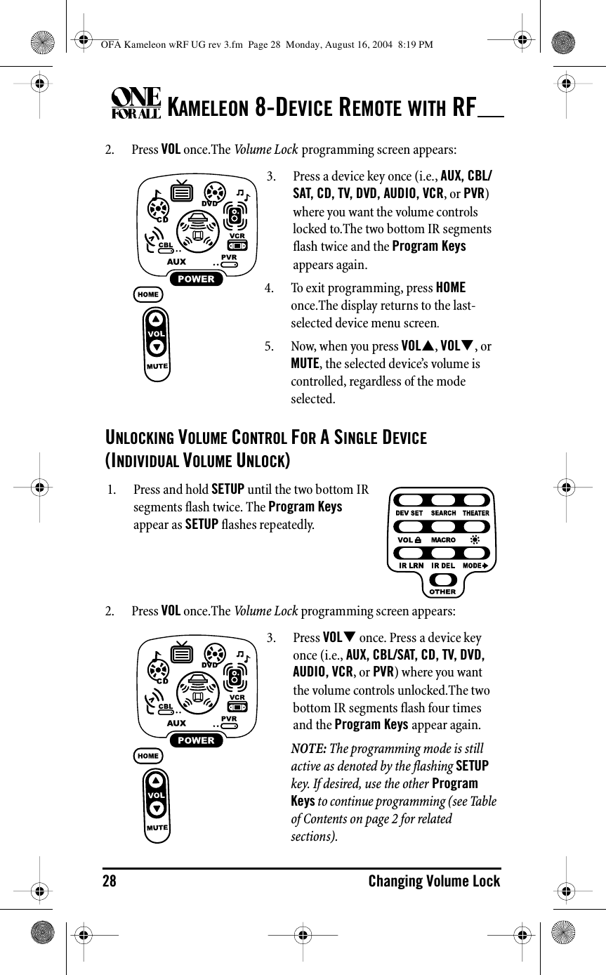 KAMELEON 8-DEVICE REMOTE WITH RF28 Changing Volume Lock2. Press VOL once.The Vo l u m e  L o c k  programming screen appears:UNLOCKING VOLUME CONTROL FOR A SINGLE DEVICE (INDIVIDUAL VOLUME UNLOCK)2. Press VOL once.The Vo l u m e  L o c k  programming screen appears:3. Press a device key once (i.e., AUX, CBL/SAT, CD, TV, DVD, AUDIO, VCR, or PVR) where you want the volume controls locked to.The two bottom IR segments flash twice and the Program Keys appears again.4. To exit programming, press HOME once.The display returns to the last-selected device menu screen.5. Now, when you press VOL&quot;, VOL#, or MUTE, the selected device’s volume is controlled, regardless of the mode selected.1. Press and hold SETUP until the two bottom IR segments flash twice. The Program Keys appear as SETUP flashes repeatedly.3. Press VOL# once. Press a device key once (i.e., AUX, CBL/SAT, CD, TV, DVD, AUDIO, VCR, or PVR) where you want the volume controls unlocked.The two bottom IR segments flash four times and the Program Keys appear again.NOTE: The programming mode is still active as denoted by the flashing SETUP key. If desired, use the other Program Keys to continue programming (see Table of Contents on page 2 for related sections).OFA Kameleon wRF UG rev 3.fm  Page 28  Monday, August 16, 2004  8:19 PM