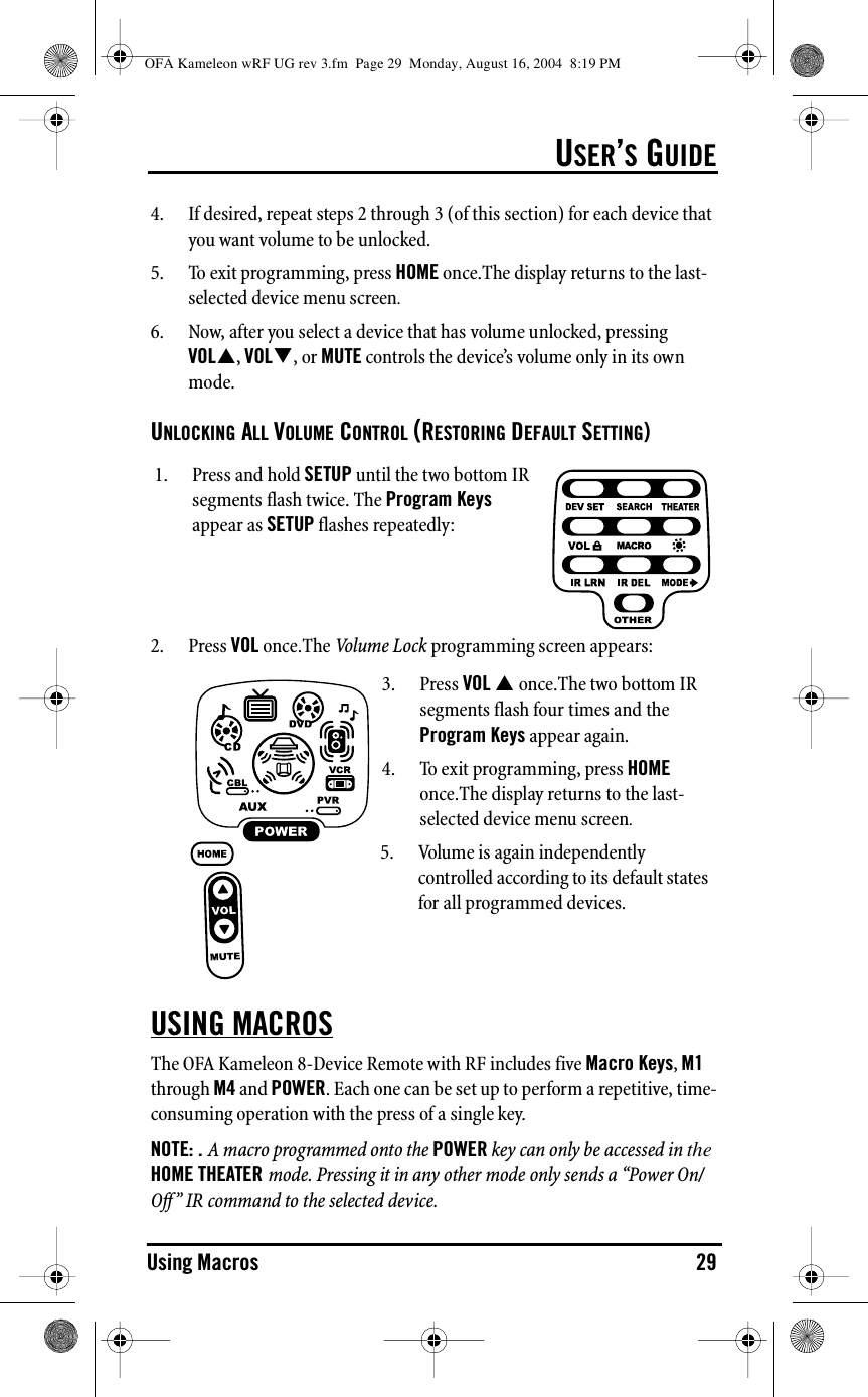 USER’S GUIDEUsing Macros 294. If desired, repeat steps 2 through 3 (of this section) for each device that you want volume to be unlocked.5. To exit programming, press HOME once.The display returns to the last-selected device menu screen.6. Now, after you select a device that has volume unlocked, pressing VOL&quot;, VOL#, or MUTE controls the device’s volume only in its own mode.UNLOCKING ALL VOLUME CONTROL (RESTORING DEFAULT SETTING)2. Press VOL once.The Volume Lock programming screen appears:USING MACROSThe OFA Kameleon 8-Device Remote with RF includes five Macro Keys, M1 through M4 and POWER. Each one can be set up to perform a repetitive, time-consuming operation with the press of a single key.NOTE: . A macro programmed onto the POWER key can only be accessed in the HOME THEATER mode. Pressing it in any other mode only sends a “Power On/Off ” IR command to the selected device.1. Press and hold SETUP until the two bottom IR segments flash twice. The Program Keys appear as SETUP flashes repeatedly:3. Press VOL &quot; once.The two bottom IR segments flash four times and the Program Keys appear again.4. To exit programming, press HOME once.The display returns to the last-selected device menu screen.5. Volume is again independently controlled according to its default states for all programmed devices.OFA Kameleon wRF UG rev 3.fm  Page 29  Monday, August 16, 2004  8:19 PM