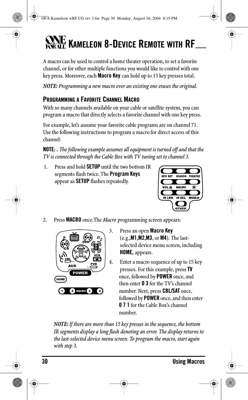KAMELEON 8-DEVICE REMOTE WITH RF30 Using MacrosA macro can be used to control a home theater operation, to set a favorite channel, or for other multiple functions you would like to control with one key press. Moreover, each Macro Key can hold up to 15 key presses total.NOTE: Programming a new macro over an existing one erases the original.PROGRAMMING A FAVORITE CHANNEL MACROWith so many channels available on your cable or satellite system, you can program a macro that directly selects a favorite channel with one key press.For example, let’s assume your favorite cable programs are on channel 71. Use the following instructions to program a macro for direct access of this channel:NOTE: . The following example assumes all equipment is turned off and that the TV is connected through the Cable Box with TV tuning set to channel 3.2. Press MACRO once.The Macro programming screen appears:NOTE: If there are more than 15 key presses in the sequence, the bottom IR segments display a long flash denoting an error. The display returns to the last-selected device menu screen. To program the macro, start again with step 3.1. Press and hold SETUP until the two bottom IR segments flash twice. The Program Keys appear as SETUP flashes repeatedly.3. Press an open Macro Key (e.g.,M1,M2,M3, or M4). The last-selected device menu screen, including HOME, appears.4. Enter a macro sequence of up to 15 key presses. For this example, press TV once, followed by POWER once, and then enter 0 3 for the TV’s channel number. Next, press CBL/SAT once, followed by POWER once, and then enter 0 7 1 for the Cable Box’s channel number.OFA Kameleon wRF UG rev 3.fm  Page 30  Monday, August 16, 2004  8:19 PM