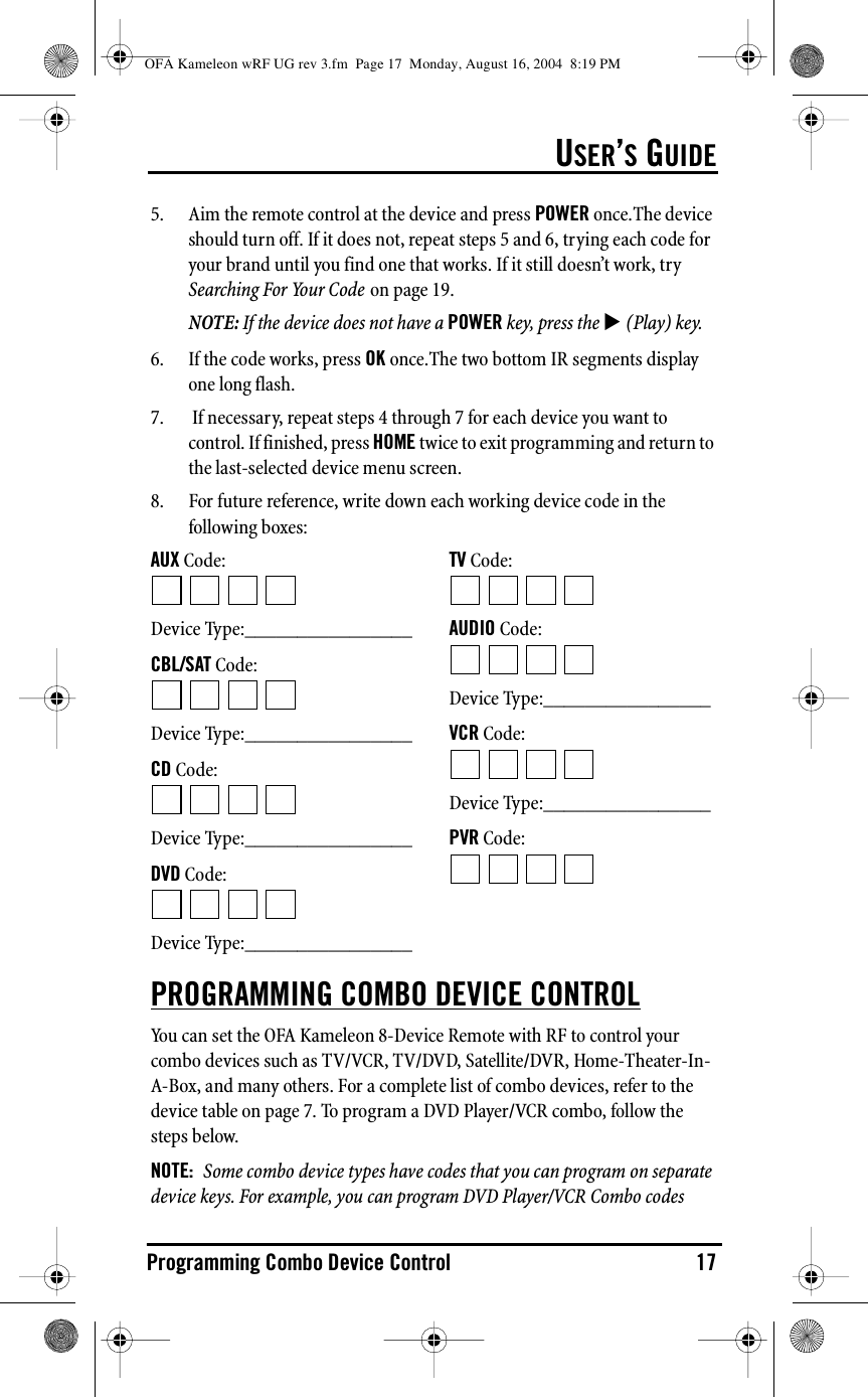 USER’S GUIDEProgramming Combo Device Control 175. Aim the remote control at the device and press POWER once.The device should turn off. If it does not, repeat steps 5 and 6, trying each code for your brand until you find one that works. If it still doesn’t work, try Searching For Your Code on page 19.NOTE: If the device does not have a POWER key, press the ! (Play) key.6. If the code works, press OK once.The two bottom IR segments display one long flash.7.  If necessary, repeat steps 4 through 7 for each device you want to control. If finished, press HOME twice to exit programming and return to the last-selected device menu screen.8. For future reference, write down each working device code in the following boxes:AUX Code:Device Type:________________CBL/SAT Code:Device Type:________________CD Code:Device Type:________________DVD Code:Device Type:________________TV Code:AUDIO Code:Device Type:________________VCR Code:Device Type:________________PVR Code:PROGRAMMING COMBO DEVICE CONTROLYou can set the OFA Kameleon 8-Device Remote with RF to control your combo devices such as TV/VCR, TV/DVD, Satellite/DVR, Home-Theater-In-A-Box, and many others. For a complete list of combo devices, refer to the device table on page 7. To program a DVD Player/VCR combo, follow the steps below. NOTE:  Some combo device types have codes that you can program on separate device keys. For example, you can program DVD Player/VCR Combo codes OFA Kameleon wRF UG rev 3.fm  Page 17  Monday, August 16, 2004  8:19 PM