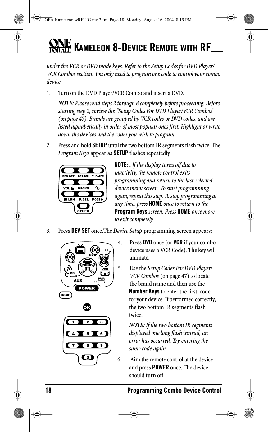 KAMELEON 8-DEVICE REMOTE WITH RF18 Programming Combo Device Controlunder the VCR or DVD mode keys. Refer to the Setup Codes for DVD Player/VCR Combos section. You only need to program one code to control your combo device. 1. Turn on the DVD Player/VCR Combo and insert a DVD.NOTE: Please read steps 2 through 8 completely before proceeding. Before starting step 2, review the “Setup Codes For DVD Player/VCR Combos” (on page 47). Brands are grouped by VCR codes or DVD codes, and are listed alphabetically in order of most popular ones first. Highlight or write down the devices and the codes you wish to program.2. Press and hold SETUP until the two bottom IR segments flash twice. The Program Keys appear as SETUP flashes repeatedly.3. Press DEV SET once.The Device Setup programming screen appears:NOTE: . If the display turns off due to inactivity, the remote control exits programming and return to the last-selected device menu screen. To start programming again, repeat this step. To stop programming at any time, press HOME once to return to the Program Keys screen. Press HOME once more to exit completely.4. Press DVD once (or VCR if your combo device uses a VCR Code). The key will animate.5. Use the Setup Codes For DVD Player/VCR Combos (on page 47) to locate the brand name and then use the Number Keys to enter the first  code for your device. If performed correctly, the two bottom IR segments flash twice.NOTE: If the two bottom IR segments displayed one long flash instead, an error has occurred. Try entering the same code again.6.  Aim the remote control at the device and press POWER once. The device should turn off.OFA Kameleon wRF UG rev 3.fm  Page 18  Monday, August 16, 2004  8:19 PM