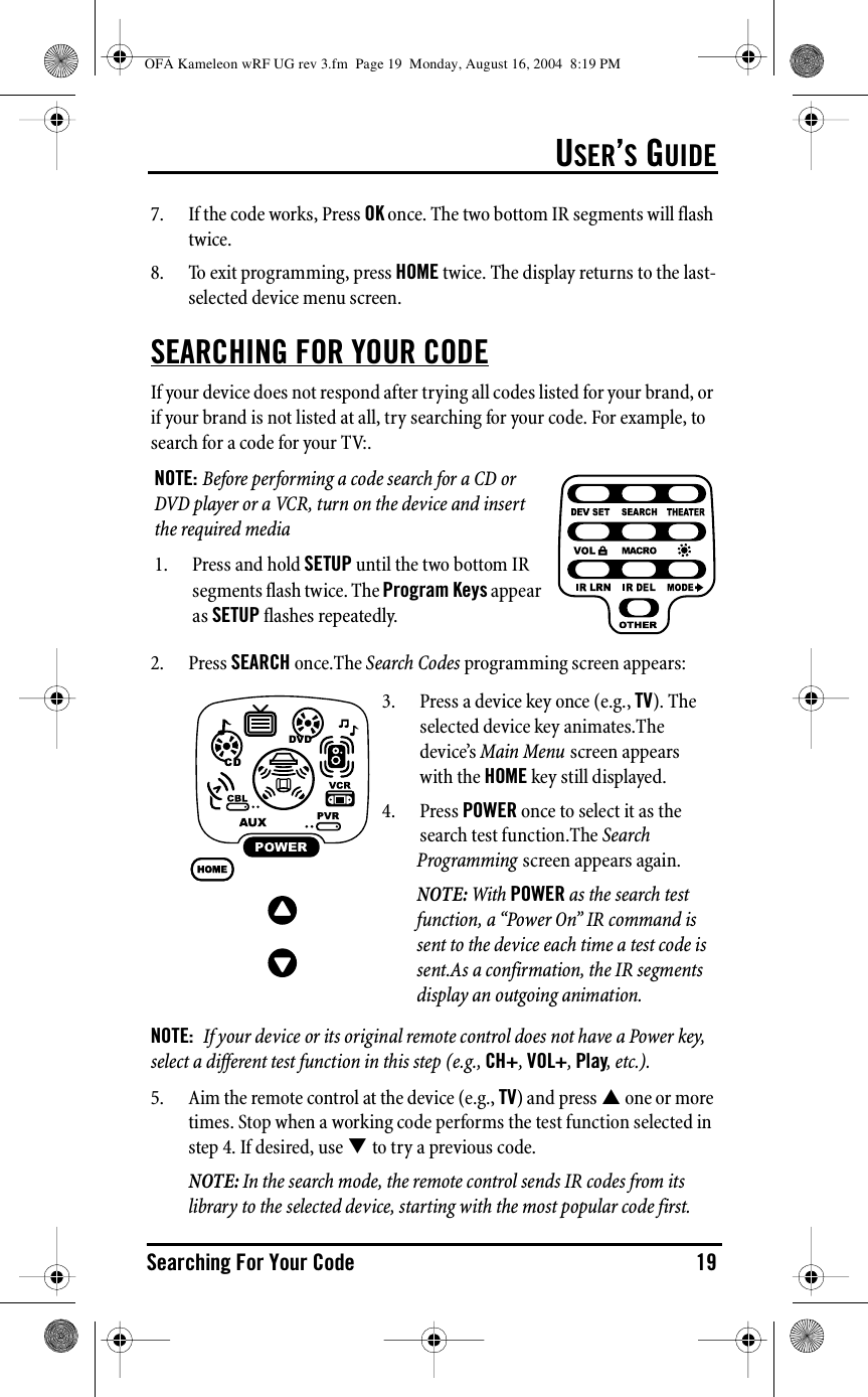 USER’S GUIDESearching For Your Code 197. If the code works, Press OK once. The two bottom IR segments will flash twice.8. To exit programming, press HOME twice. The display returns to the last-selected device menu screen.SEARCHING FOR YOUR CODEIf your device does not respond after trying all codes listed for your brand, or if your brand is not listed at all, try searching for your code. For example, to search for a code for your TV:.2. Press SEARCH once.The Search Codes programming screen appears:NOTE:  If your device or its original remote control does not have a Power key, select a different test function in this step (e.g., CH+, VOL+, Play, etc.).5. Aim the remote control at the device (e.g., TV) and press &quot; one or more times. Stop when a working code performs the test function selected in step 4. If desired, use # to try a previous code.NOTE: In the search mode, the remote control sends IR codes from its library to the selected device, starting with the most popular code first.NOTE: Before performing a code search for a CD or DVD player or a VCR, turn on the device and insert the required media1. Press and hold SETUP until the two bottom IR segments flash twice. The Program Keys appear as SETUP flashes repeatedly.3. Press a device key once (e.g., TV). The selected device key animates.The device’s Main Menu screen appears with the HOME key still displayed.4. Press POWER once to select it as the search test function.The Search Programming screen appears again.NOTE: With POWER as the search test function, a “Power On” IR command is sent to the device each time a test code is sent.As a confirmation, the IR segments display an outgoing animation.OFA Kameleon wRF UG rev 3.fm  Page 19  Monday, August 16, 2004  8:19 PM