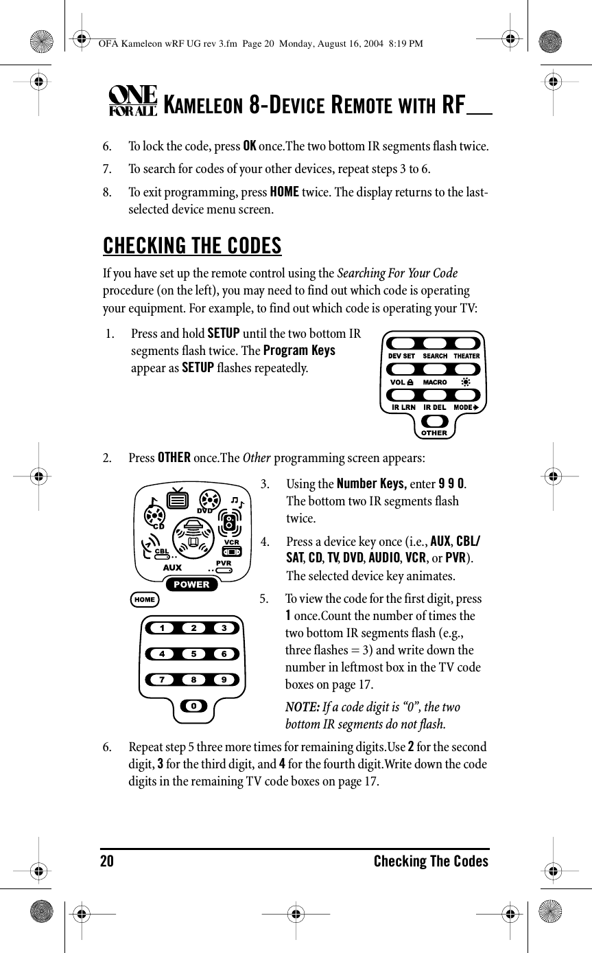 KAMELEON 8-DEVICE REMOTE WITH RF20 Checking The Codes6. To lock the code, press OK once.The two bottom IR segments flash twice.7. To search for codes of your other devices, repeat steps 3 to 6.8. To exit programming, press HOME twice. The display returns to the last-selected device menu screen.CHECKING THE CODESIf you have set up the remote control using the Searching For Your Code procedure (on the left), you may need to find out which code is operating your equipment. For example, to find out which code is operating your TV:2. Press OTHER once.The Other programming screen appears: 6. Repeat step 5 three more times for remaining digits.Use 2 for the second digit, 3 for the third digit, and 4 for the fourth digit.Write down the code digits in the remaining TV code boxes on page 17.1. Press and hold SETUP until the two bottom IR segments flash twice. The Program Keys appear as SETUP flashes repeatedly.3. Using the Number Keys, enter 9 9 0. The bottom two IR segments flash twice.4. Press a device key once (i.e., AUX, CBL/SAT, CD, TV, DVD, AUDIO, VCR, or PVR). The selected device key animates.5. To view the code for the first digit, press 1 once.Count the number of times the two bottom IR segments flash (e.g., three flashes = 3) and write down the number in leftmost box in the TV code boxes on page 17.NOTE: If a code digit is “0”, the two bottom IR segments do not flash.OFA Kameleon wRF UG rev 3.fm  Page 20  Monday, August 16, 2004  8:19 PM