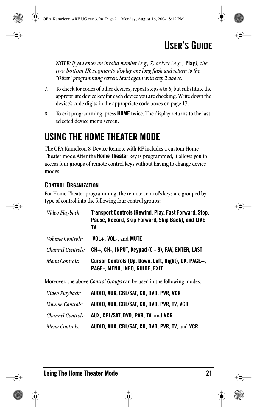 USER’S GUIDEUsing The Home Theater Mode 21NOTE: If you enter an invalid number (e.g., 7) or key (e.g., Play), the two bottom IR segments display one long flash and return to the “Other” programming screen. Start again with step 2 above.7. To check for codes of other devices, repeat steps 4 to 6, but substitute the appropriate device key for each device you are checking. Write down the device’s code digits in the appropriate code boxes on page 17.8. To exit programming, press HOME twice. The display returns to the last-selected device menu screen.USING THE HOME THEATER MODEThe OFA Kameleon 8-Device Remote with RF includes a custom Home Theater mode.After the Home Theater key is programmed, it allows you to access four groups of remote control keys without having to change device modes.CONTROL ORGANIZATIONFor Home Theater programming, the remote control’s keys are grouped by type of control into the following four control groups:Moreover, the above Control Groups can be used in the following modes:Video Playback: Transport Controls (Rewind, Play, Fast Forward, Stop, Pause, Record, Skip Forward, Skip Back), and LIVE TVVolume Controls:  VOL+, VOL-, and MUTEChannel Controls: CH+, CH-, INPUT, Keypad (0 - 9), FAV, ENTER, LASTMenu Controls: Cursor Controls (Up, Down, Left, Right), OK, PAGE+, PAGE-, MENU, INFO, GUIDE, EXITVideo Playback: AUDIO, AUX, CBL/SAT, CD, DVD, PVR, VCRVolume Controls: AUDIO, AUX, CBL/SAT, CD, DVD, PVR, TV, VCRChannel Controls: AUX, CBL/SAT, DVD, PVR, TV, and VCRMenu Controls: AUDIO, AUX, CBL/SAT, CD, DVD, PVR, TV, and VCROFA Kameleon wRF UG rev 3.fm  Page 21  Monday, August 16, 2004  8:19 PM
