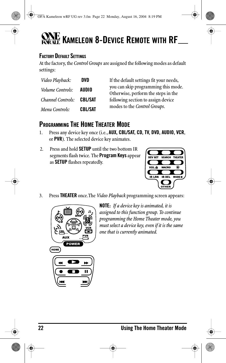 KAMELEON 8-DEVICE REMOTE WITH RF22 Using The Home Theater ModeFACTORY DEFAULT SETTINGSAt the factory, the Control Groups are assigned the following modes as default settings:PROGRAMMING THE HOME THEATER MODE1. Press any device key once (i.e., AUX, CBL/SAT, CD, TV, DVD, AUDIO, VCR, or PVR). The selected device key animates.3. Press THEATER once.The Video Playback programming screen appears:Video Playback:  DVD If the default settings fit your needs, you can skip programming this mode. Otherwise, perform the steps in the following section to assign device modes to the Control Groups.Volume Controls: AUDIOChannel Controls: CBL/SATMenu Controls: CBL/SAT2. Press and hold SETUP until the two bottom IR segments flash twice. The Program Keys appear as SETUP flashes repeatedly.NOTE:  If a device key is animated, it is assigned to this function group. To continue programming the Home Theater mode, you must select a device key, even if it is the same one that is currently animated.OFA Kameleon wRF UG rev 3.fm  Page 22  Monday, August 16, 2004  8:19 PM