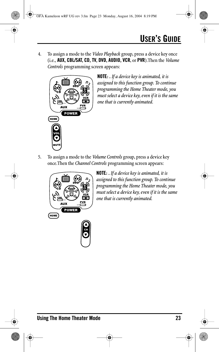 USER’S GUIDEUsing The Home Theater Mode 234. To assign a mode to the Video Playback group, press a device key once (i.e., AUX, CBL/SAT, CD, TV, DVD, AUDIO, VCR, or PVR).Then the Vol u me  Controls programming screen appears:5. To assign a mode to the Volume Controls group, press a device key once.Then the Channel Controls programming screen appears:NOTE: . If a device key is animated, it is assigned to this function group. To continue programming the Home Theater mode, you must select a device key, even if it is the same one that is currently animated.NOTE: . If a device key is animated, it is assigned to this function group. To continue programming the Home Theater mode, you must select a device key, even if it is the same one that is currently animated.OFA Kameleon wRF UG rev 3.fm  Page 23  Monday, August 16, 2004  8:19 PM