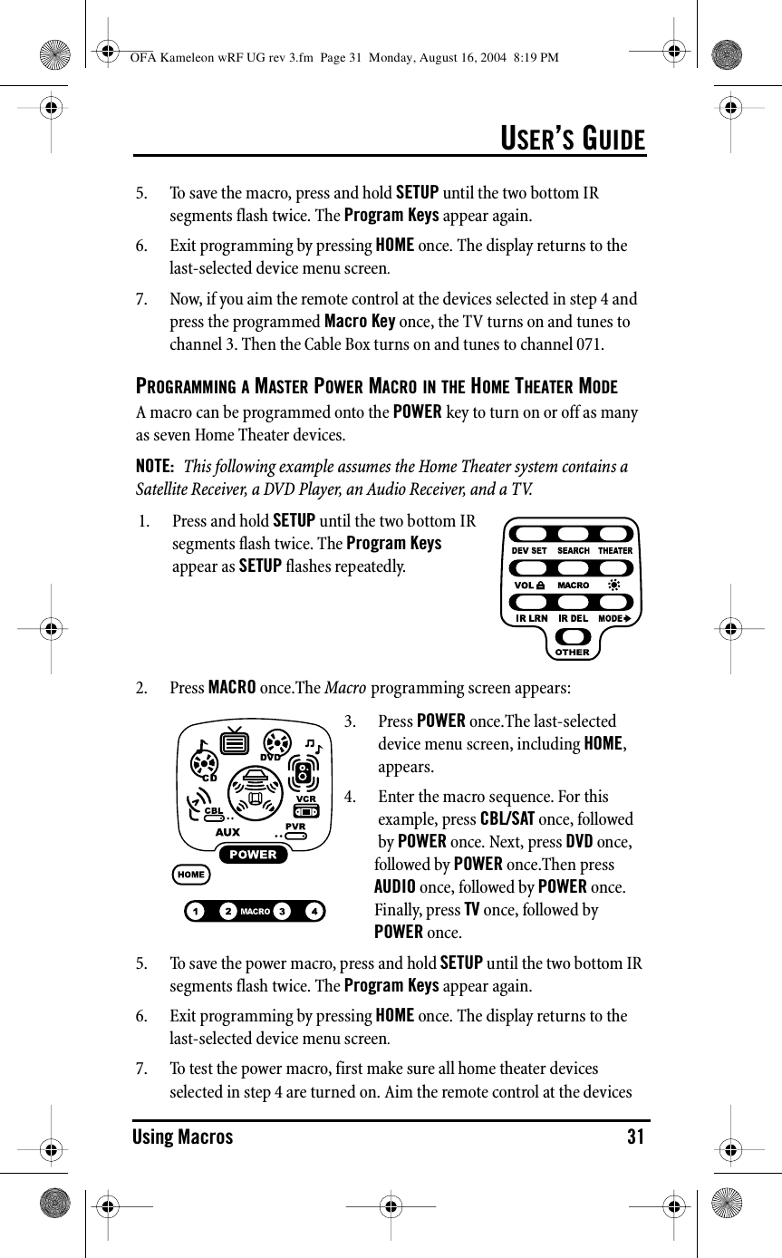 USER’S GUIDEUsing Macros 315. To save the macro, press and hold SETUP until the two bottom IR segments flash twice. The Program Keys appear again. 6. Exit programming by pressing HOME once. The display returns to the last-selected device menu screen.7. Now, if you aim the remote control at the devices selected in step 4 and press the programmed Macro Key once, the TV turns on and tunes to channel 3. Then the Cable Box turns on and tunes to channel 071.PROGRAMMING A MASTER POWER MACRO IN THE HOME THEATER MODEA macro can be programmed onto the POWER key to turn on or off as many as seven Home Theater devices.NOTE:  This following example assumes the Home Theater system contains a Satellite Receiver, a DVD Player, an Audio Receiver, and a TV.2. Press MACRO once.The Macro programming screen appears:5. To save the power macro, press and hold SETUP until the two bottom IR segments flash twice. The Program Keys appear again.6. Exit programming by pressing HOME once. The display returns to the last-selected device menu screen.7. To test the power macro, first make sure all home theater devices selected in step 4 are turned on. Aim the remote control at the devices 1. Press and hold SETUP until the two bottom IR segments flash twice. The Program Keys appear as SETUP flashes repeatedly.3. Press POWER once.The last-selected device menu screen, including HOME, appears.4. Enter the macro sequence. For this example, press CBL/SAT once, followed by POWER once. Next, press DVD once, followed by POWER once.Then press AUDIO once, followed by POWER once. Finally, press TV once, followed by POWER once. OFA Kameleon wRF UG rev 3.fm  Page 31  Monday, August 16, 2004  8:19 PM