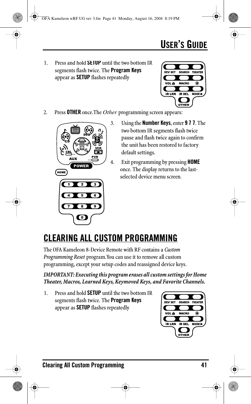 USER’S GUIDEClearing All Custom Programming 412. Press OTHER once.The Other programming screen appears:CLEARING ALL CUSTOM PROGRAMMINGThe OFA Kameleon 8-Device Remote with RF contains a Custom Programming Reset program.You can use it to remove all custom programming, except your setup codes and reassigned device keys.IMPORTANT: Executing this program erases all custom settings for Home Theater, Macros, Learned Keys, Keymoved Keys, and Favorite Channels.1.Press and hold SETUP until the two bottom IR segments flash twice. The Program Keys appear as SETUP flashes repeatedly3. Using the Number Keys, enter 9 7 7. The two bottom IR segments flash twice pause and flash twice again to confirm the unit has been restored to factory default settings.4. Exit programming by pressing HOME once. The display returns to the last-selected device menu screen.1. Press and hold SETUP until the two bottom IR segments flash twice. The Program Keys appear as SETUP flashes repeatedlyOFA Kameleon wRF UG rev 3.fm  Page 41  Monday, August 16, 2004  8:19 PM