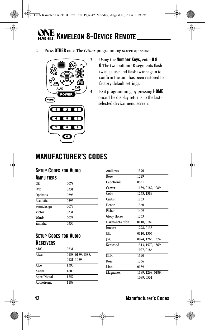 KAMELEON 8-DEVICE REMOTE42 Manufacturer’s Codes2. Press OTHER once.The Other programming screen appears:MANUFACTURER’S CODESSETUP CODES FOR AUDIO AMPLIFIERSSETUP CODES FOR AUDIO RECEIVERS3. Using the Number Keys, enter 9 8 0.The two bottom IR segments flash twice pause and flash twice again to confirm the unit has been restored to factory default settings.4. Exit programming by pressing HOME once. The display returns to the last-selected device menu screen.GE 0078JVC 0331Optimus 0395Realistic 0395Soundesign 0078Victor 0331Wards 0078Yamaha 0354ADC 0531Aiwa 0158, 0189, 1388, 0121, 1089Alco 1390Anam 1609Apex Digital 1257Audiotronic 1189Audiovox 1390Bose 1229Capetronic 0531Carver 1189, 0189, 1089Coby 1263, 1389Curtis 1263Denon 1360Fisher 1409Glory Horse 1263Harman/Kardon 0110, 0189Integra 1298, 0135JBL 0110, 1306JVC 0074, 1263, 1374Kenwood 1313, 1570, 1569, 1027, 0186KLH 1390Koss 1366Linn 0189Magnavox 1189, 1269, 0189, 1089, 0531OFA Kameleon wRF UG rev 3.fm  Page 42  Monday, August 16, 2004  8:19 PM