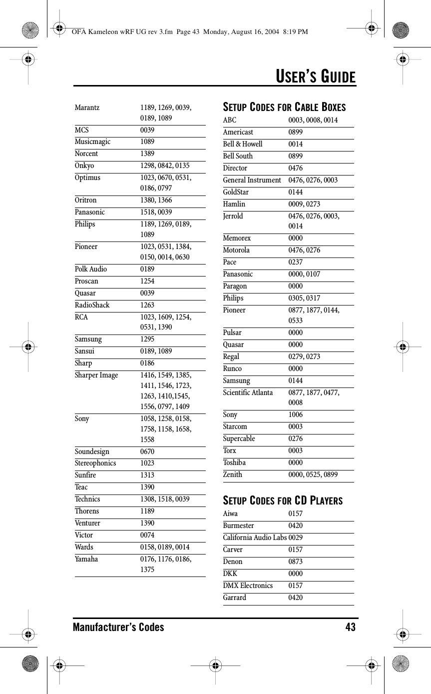 USER’S GUIDEManufacturer’s Codes 43SETUP CODES FOR CABLE BOXESSETUP CODES FOR CD PLAYERSMarantz 1189, 1269, 0039, 0189, 1089MCS 0039Musicmagic 1089Norcent 1389Onkyo 1298, 0842, 0135Optimus 1023, 0670, 0531, 0186, 0797Oritron 1380, 1366Panasonic 1518, 0039Philips 1189, 1269, 0189, 1089Pioneer 1023, 0531, 1384, 0150, 0014, 0630Polk Audio 0189Proscan 1254Quasar 0039RadioShack 1263RCA 1023, 1609, 1254, 0531, 1390Samsung 1295Sansui 0189, 1089Sharp 0186Sharper Image 1416, 1549, 1385, 1411, 1546, 1723, 1263, 1410,1545, 1556, 0797, 1409Sony 1058, 1258, 0158, 1758, 1158, 1658, 1558Soundesign 0670Stereophonics 1023Sunfire 1313Teac 1390Technics 1308, 1518, 0039Thorens 1189Venturer 1390Victor 0074Wards 0158, 0189, 0014Yamaha 0176, 1176, 0186, 1375ABC 0003, 0008, 0014Americast 0899Bell &amp; Howell 0014Bell South 0899Director 0476General Instrument 0476, 0276, 0003GoldStar 0144Hamlin 0009, 0273Jerrold 0476, 0276, 0003, 0014Memorex 0000Motorola 0476, 0276Pace 0237Panasonic 0000, 0107Paragon 0000Philips 0305, 0317Pioneer 0877, 1877, 0144, 0533Pulsar 0000Quasar 0000Regal 0279, 0273Runco 0000Samsung 0144Scientific Atlanta 0877, 1877, 0477, 0008Sony 1006Starcom 0003Supercable 0276Torx 0003Toshiba 0000Zenith 0000, 0525, 0899Aiwa 0157Burmester 0420California Audio Labs 0029Carver 0157Denon 0873DKK 0000DMX Electronics 0157Garrard 0420OFA Kameleon wRF UG rev 3.fm  Page 43  Monday, August 16, 2004  8:19 PM