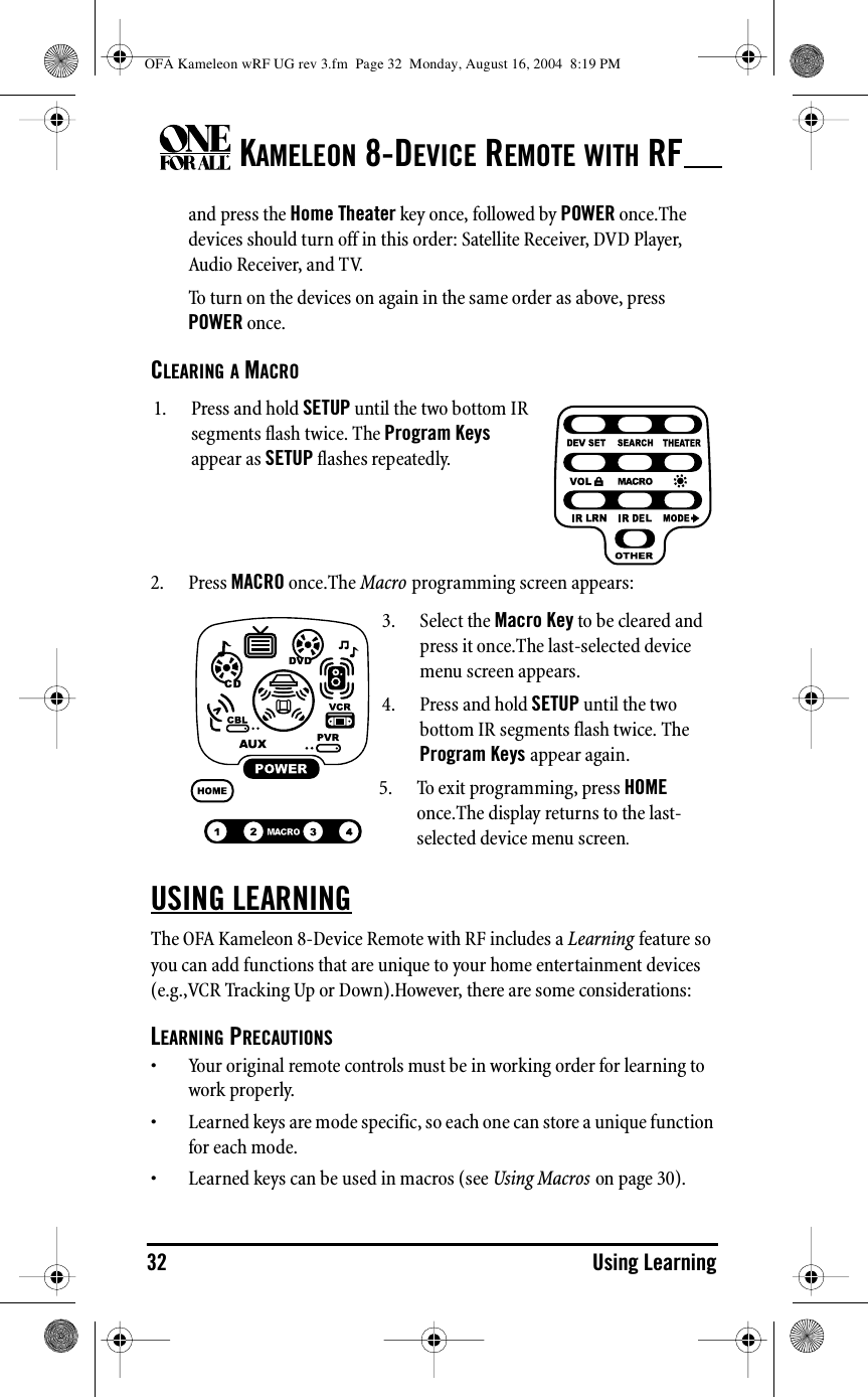 KAMELEON 8-DEVICE REMOTE WITH RF32 Using Learningand press the Home Theater key once, followed by POWER once.The devices should turn off in this order: Satellite Receiver, DVD Player, Audio Receiver, and TV.To turn on the devices on again in the same order as above, press POWER once.CLEARING A MACRO2. Press MACRO once.The Macro programming screen appears:USING LEARNINGThe OFA Kameleon 8-Device Remote with RF includes a Learning feature so you can add functions that are unique to your home entertainment devices (e.g.,VCR Tracking Up or Down).However, there are some considerations:LEARNING PRECAUTIONS• Your original remote controls must be in working order for learning to work properly.• Learned keys are mode specific, so each one can store a unique function for each mode.• Learned keys can be used in macros (see Using Macros on page 30).1. Press and hold SETUP until the two bottom IR segments flash twice. The Program Keys appear as SETUP flashes repeatedly.3. Select the Macro Key to be cleared and press it once.The last-selected device menu screen appears.4. Press and hold SETUP until the two bottom IR segments flash twice. The Program Keys appear again.5. To exit programming, press HOME once.The display returns to the last-selected device menu screen.OFA Kameleon wRF UG rev 3.fm  Page 32  Monday, August 16, 2004  8:19 PM