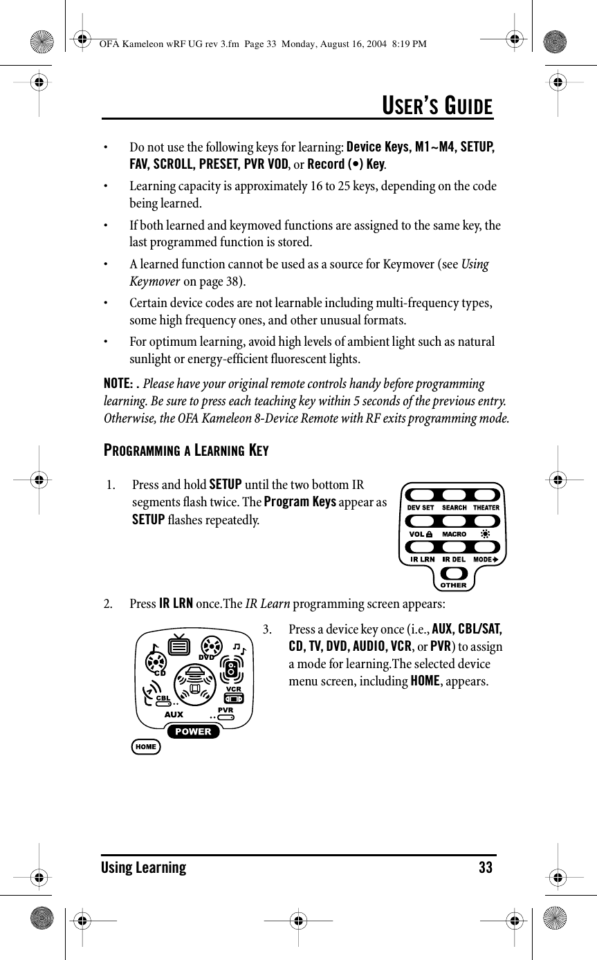 USER’S GUIDEUsing Learning 33• Do not use the following keys for learning: Device Keys, M1~M4, SETUP, FAV, SCROLL, PRESET, PVR VOD, or Record (•) Key.• Learning capacity is approximately 16 to 25 keys, depending on the code being learned. • If both learned and keymoved functions are assigned to the same key, the last programmed function is stored.• A learned function cannot be used as a source for Keymover (see Using Keymover on page 38).• Certain device codes are not learnable including multi-frequency types, some high frequency ones, and other unusual formats.• For optimum learning, avoid high levels of ambient light such as natural sunlight or energy-efficient fluorescent lights.NOTE: . Please have your original remote controls handy before programming learning. Be sure to press each teaching key within 5 seconds of the previous entry. Otherwise, the OFA Kameleon 8-Device Remote with RF exits programming mode.PROGRAMMING A LEARNING KEY2. Press IR LRN once.The IR Learn programming screen appears:1. Press and hold SETUP until the two bottom IR segments flash twice. The Program Keys appear as SETUP flashes repeatedly.3. Press a device key once (i.e., AUX, CBL/SAT, CD, TV, DVD, AUDIO, VCR, or PVR) to assign a mode for learning.The selected device menu screen, including HOME, appears.OFA Kameleon wRF UG rev 3.fm  Page 33  Monday, August 16, 2004  8:19 PM