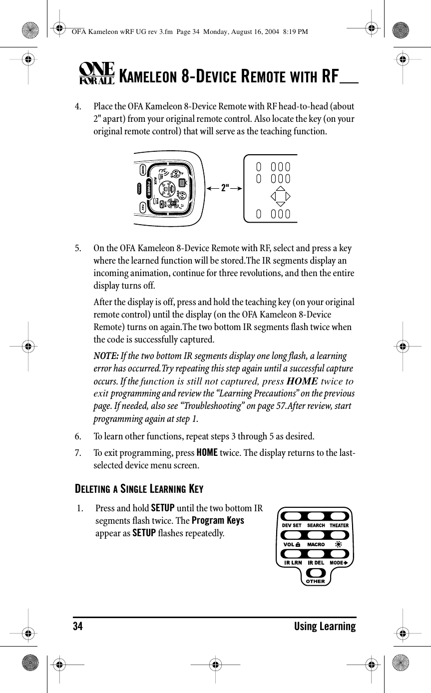 KAMELEON 8-DEVICE REMOTE WITH RF34 Using Learning4. Place the OFA Kameleon 8-Device Remote with RF head-to-head (about 2&quot; apart) from your original remote control. Also locate the key (on your original remote control) that will serve as the teaching function.5. On the OFA Kameleon 8-Device Remote with RF, select and press a key where the learned function will be stored.The IR segments display an incoming animation, continue for three revolutions, and then the entire display turns off.After the display is off, press and hold the teaching key (on your original remote control) until the display (on the OFA Kameleon 8-Device Remote) turns on again.The two bottom IR segments flash twice when the code is successfully captured.NOTE: If the two bottom IR segments display one long flash, a learning error has occurred.Try repeating this step again until a successful capture occurs. If the function is still not captured, press HOME twice to exit programming and review the “Learning Precautions” on the previous page. If needed, also see “Troubleshooting” on page 57.After review, start programming again at step 1.6. To learn other functions, repeat steps 3 through 5 as desired. 7. To exit programming, press HOME twice. The display returns to the last-selected device menu screen.DELETING A SINGLE LEARNING KEY2&quot;1. Press and hold SETUP until the two bottom IR segments flash twice. The Program Keys appear as SETUP flashes repeatedly.OFA Kameleon wRF UG rev 3.fm  Page 34  Monday, August 16, 2004  8:19 PM