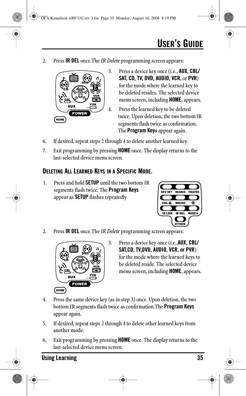 USER’S GUIDEUsing Learning 352. Press IR DEL once.The IR Delete programming screen appears:6. If desired, repeat steps 2 through 4 to delete another learned key.7. Exit programming by pressing HOME once. The display returns to the last-selected device menu screen.DELETING ALL LEARNED KEYS IN A SPECIFIC MODE.2. Press IR DEL once.The IR Delete programming screen appears:4. Press the same device key (as in step 3) once. Upon deletion, the two bottom IR segments flash twice as confirmation.The Program Keys appear again.5. If desired, repeat steps 2 through 4 to delete other learned keys from another mode.6. Exit programming by pressing HOME once. The display returns to the last-selected device menu screen.3. Press a device key once (i.e., AUX, CBL/SAT, CD, TV, DVD, AUDIO, VCR, or PVR) for the mode where the learned key to be deleted resides. The selected device menu screen, including HOME, appears.4. Press the learned key to be deleted twice. Upon deletion, the two bottom IR segments flash twice as confirmation. The Program Keys appear again.1. Press and hold SETUP until the two bottom IR segments flash twice. The Program Keys appear as SETUP flashes repeatedly3. Press a device key once (i.e.,AUX, CBL/SAT,CD, TV,DVD, AUDIO, VCR, or PVR) for the mode where the learned keys to be deleted reside. The selected device menu screen, including HOME, appears.OFA Kameleon wRF UG rev 3.fm  Page 35  Monday, August 16, 2004  8:19 PM