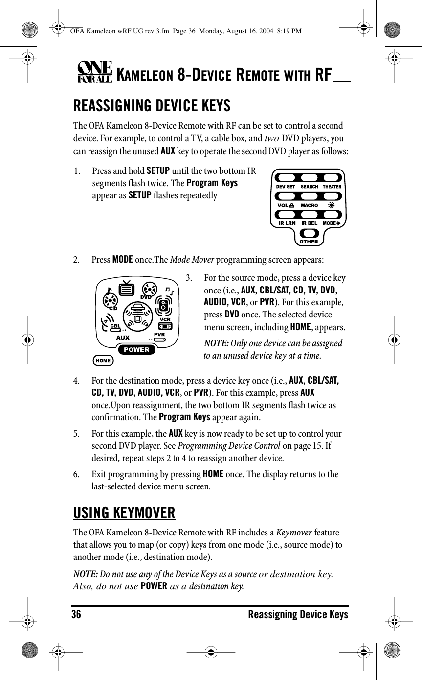KAMELEON 8-DEVICE REMOTE WITH RF36 Reassigning Device KeysREASSIGNING DEVICE KEYSThe OFA Kameleon 8-Device Remote with RF can be set to control a second device. For example, to control a TV, a cable box, and two DVD players, you can reassign the unused AUX key to operate the second DVD player as follows:2. Press MODE once.The Mode Mover programming screen appears:4. For the destination mode, press a device key once (i.e., AUX, CBL/SAT, CD, TV, DVD, AUDIO, VCR, or PVR). For this example, press AUX once.Upon reassignment, the two bottom IR segments flash twice as confirmation. The Program Keys appear again.5. For this example, the AUX key is now ready to be set up to control your second DVD player. See Programming Device Control on page 15. If desired, repeat steps 2 to 4 to reassign another device.6. Exit programming by pressing HOME once. The display returns to the last-selected device menu screen.USING KEYMOVERThe OFA Kameleon 8-Device Remote with RF includes a Keymover feature that allows you to map (or copy) keys from one mode (i.e., source mode) to another mode (i.e., destination mode).NOTE: Do not use any of the Device Keys as a source or destination key. Also, do not use POWER as a destination key.1. Press and hold SETUP until the two bottom IR segments flash twice. The Program Keys appear as SETUP flashes repeatedly3. For the source mode, press a device key once (i.e., AUX, CBL/SAT, CD, TV, DVD, AUDIO, VCR, or PVR). For this example, press DVD once. The selected device menu screen, including HOME, appears.NOTE: Only one device can be assigned to an unused device key at a time.OFA Kameleon wRF UG rev 3.fm  Page 36  Monday, August 16, 2004  8:19 PM