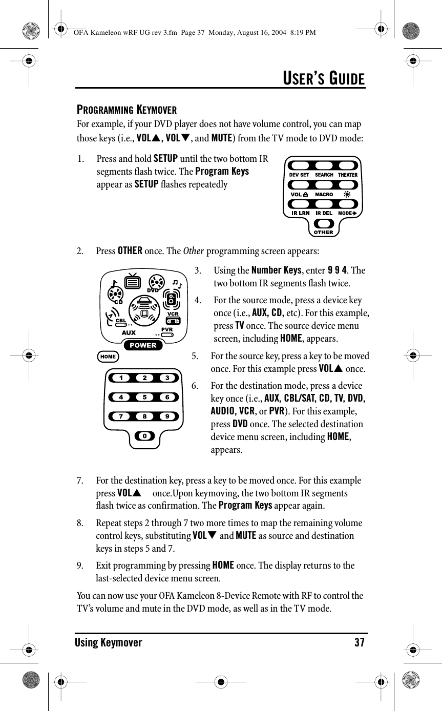 USER’S GUIDEUsing Keymover 37PROGRAMMING KEYMOVERFor example, if your DVD player does not have volume control, you can map those keys (i.e., VOL!, VOL&quot;, and MUTE) from the TV mode to DVD mode:2. Press OTHER once. The Other programming screen appears:7. For the destination key, press a key to be moved once. For this example press VOL! once.Upon keymoving, the two bottom IR segments flash twice as confirmation. The Program Keys appear again.8. Repeat steps 2 through 7 two more times to map the remaining volume control keys, substituting VOL&quot; and MUTE as source and destination keys in steps 5 and 7.9. Exit programming by pressing HOME once. The display returns to the last-selected device menu screen.You can now use your OFA Kameleon 8-Device Remote with RF to control the TV’s volume and mute in the DVD mode, as well as in the TV mode.1. Press and hold SETUP until the two bottom IR segments flash twice. The Program Keys appear as SETUP flashes repeatedly3. Using the Number Keys, enter 9 9 4. The two bottom IR segments flash twice.4. For the source mode, press a device key once (i.e., AUX, CD, etc). For this example, press TV once. The source device menu screen, including HOME, appears.5. For the source key, press a key to be moved once. For this example press VOL! once.6. For the destination mode, press a device key once (i.e., AUX, CBL/SAT, CD, TV, DVD, AUDIO, VCR, or PVR). For this example, press DVD once. The selected destination device menu screen, including HOME, appears.OFA Kameleon wRF UG rev 3.fm  Page 37  Monday, August 16, 2004  8:19 PM