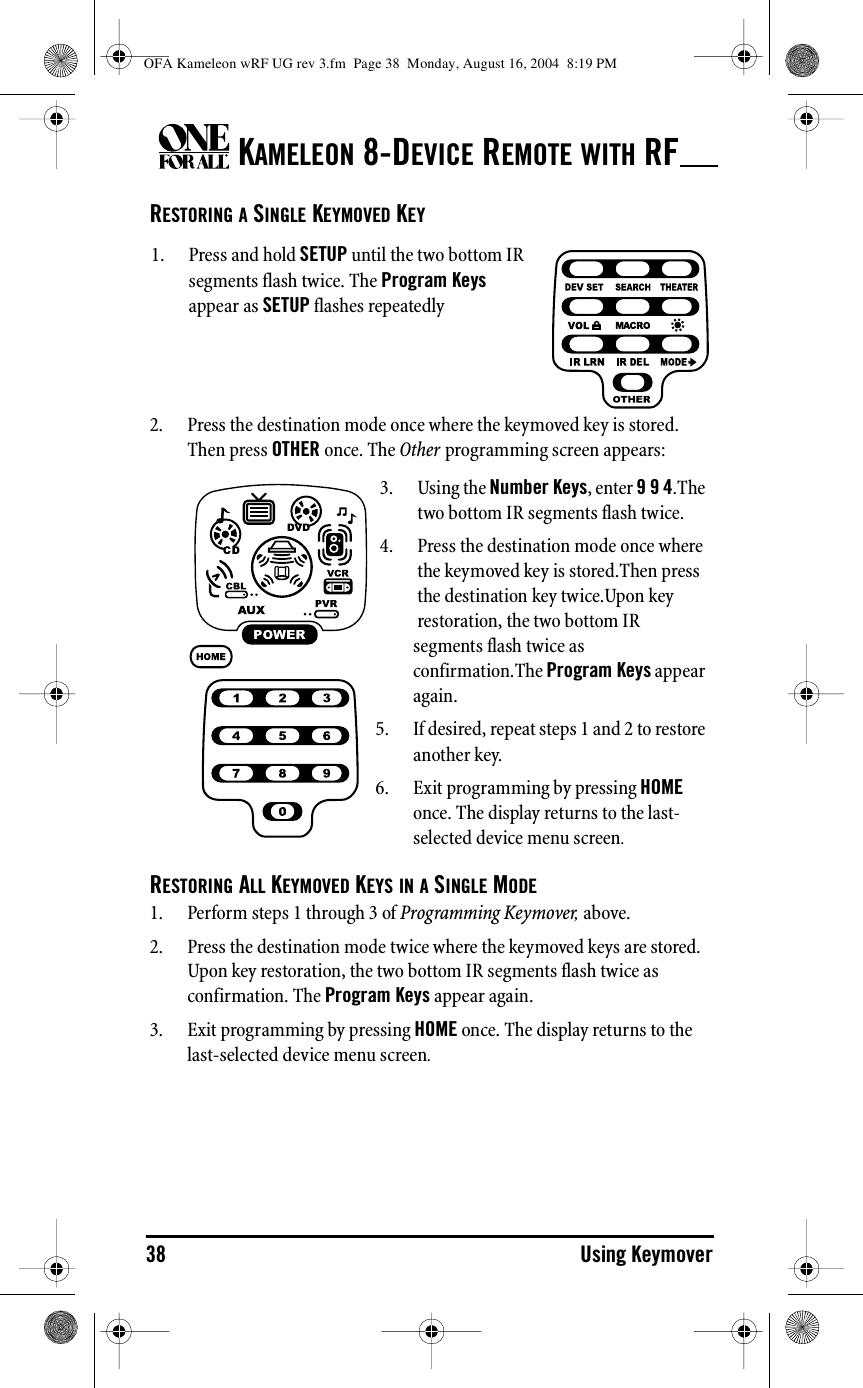 KAMELEON 8-DEVICE REMOTE WITH RF38 Using KeymoverRESTORING A SINGLE KEYMOVED KEY2. Press the destination mode once where the keymoved key is stored. Then press OTHER once. The Other programming screen appears:RESTORING ALL KEYMOVED KEYS IN A SINGLE MODE1. Perform steps 1 through 3 of Programming Keymover, above.2. Press the destination mode twice where the keymoved keys are stored. Upon key restoration, the two bottom IR segments flash twice as confirmation. The Program Keys appear again.3. Exit programming by pressing HOME once. The display returns to the last-selected device menu screen.1. Press and hold SETUP until the two bottom IR segments flash twice. The Program Keys appear as SETUP flashes repeatedly3. Using the Number Keys, enter 9 9 4.The two bottom IR segments flash twice.4. Press the destination mode once where the keymoved key is stored.Then press the destination key twice.Upon key restoration, the two bottom IR segments flash twice as confirmation.The Program Keys appear again.5. If desired, repeat steps 1 and 2 to restore another key.6. Exit programming by pressing HOME once. The display returns to the last-selected device menu screen.OFA Kameleon wRF UG rev 3.fm  Page 38  Monday, August 16, 2004  8:19 PM