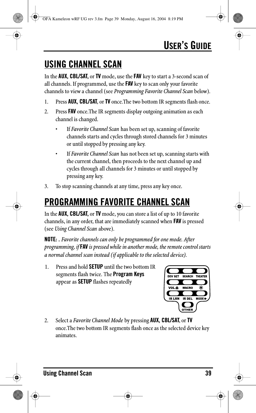 USER’S GUIDEUsing Channel Scan 39USING CHANNEL SCANIn the AUX, CBL/SAT, or TV mode, use the FAV key to start a 3-second scan of all channels. If programmed, use the FAV key to scan only your favorite channels to view a channel (see Programming Favorite Channel Scan below).1. Press AUX, CBL/SAT, or TV once.The two bottom IR segments flash once.2. Press FAV once.The IR segments display outgoing animation as each channel is changed.•If Favorite Channel Scan has been set up, scanning of favorite channels starts and cycles through stored channels for 3 minutes or until stopped by pressing any key.•If Favorite Channel Scan has not been set up, scanning starts with the current channel, then proceeds to the next channel up and cycles through all channels for 3 minutes or until stopped by pressing any key.3. To stop scanning channels at any time, press any key once.PROGRAMMING FAVORITE CHANNEL SCANIn the AUX, CBL/SAT, or TV mode, you can store a list of up to 10 favorite channels, in any order, that are immediately scanned when FAV is pressed (see Using Channel Scan above).NOTE: . Favorite channels can only be programmed for one mode. After programming, if FAV is pressed while in another mode, the remote control starts a normal channel scan instead (if applicable to the selected device).2. Select a Favorite Channel Mode by pressing AUX, CBL/SAT, or TV once.The two bottom IR segments flash once as the selected device key animates.1. Press and hold SETUP until the two bottom IR segments flash twice. The Program Keys appear as SETUP flashes repeatedlyOFA Kameleon wRF UG rev 3.fm  Page 39  Monday, August 16, 2004  8:19 PM