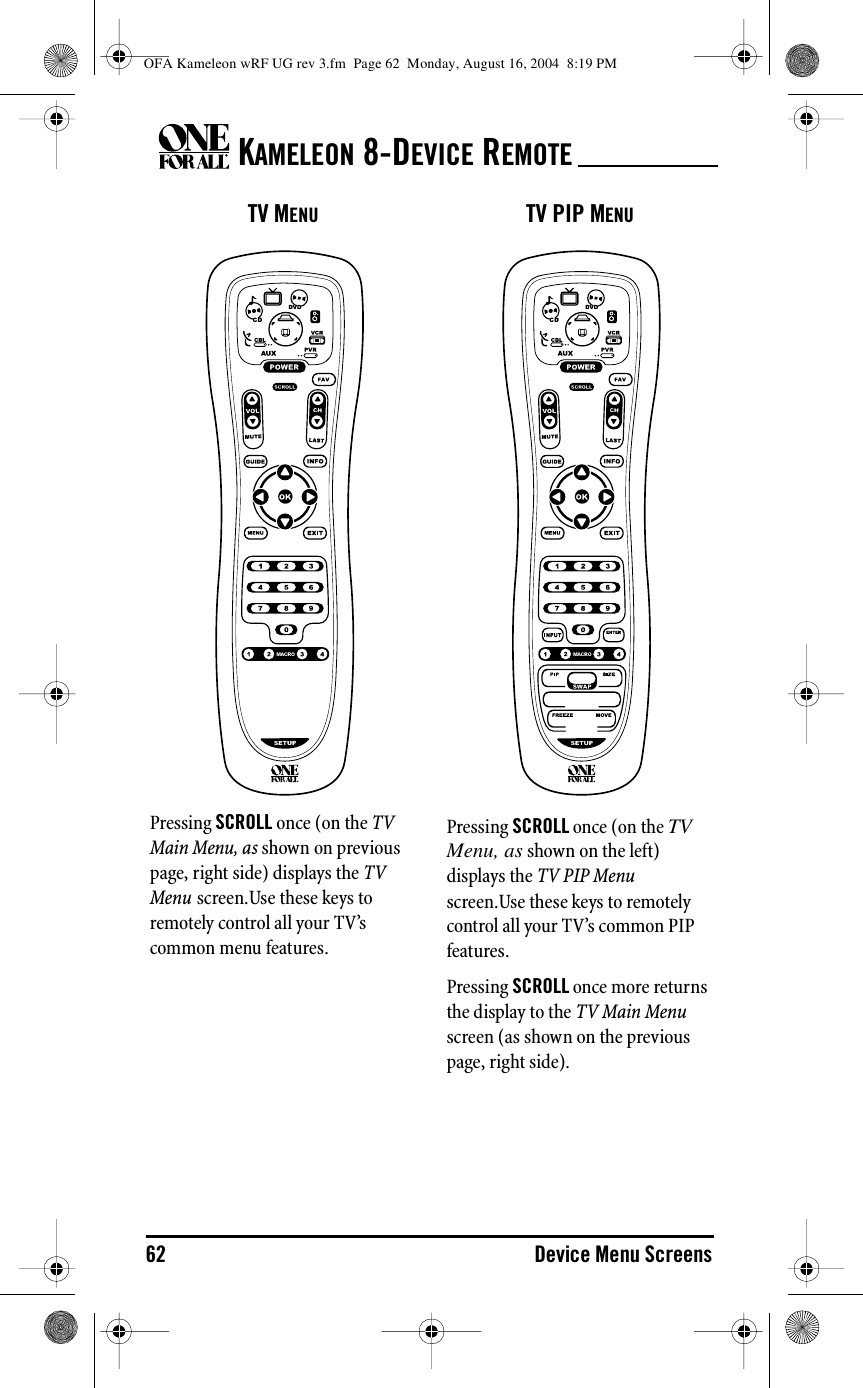 KAMELEON 8-DEVICE REMOTE62 Device Menu ScreensTV MENUPressing SCROLL once (on the TV Main Menu, as shown on previous page, right side) displays the TV Menu screen.Use these keys to remotely control all your TV’s common menu features.TV PIP MENUPressing SCROLL once (on the TV Menu, as shown on the left) displays the TV PIP Menu screen.Use these keys to remotely control all your TV’s common PIP features.Pressing SCROLL once more returns the display to the TV Main Menu screen (as shown on the previous page, right side).OFA Kameleon wRF UG rev 3.fm  Page 62  Monday, August 16, 2004  8:19 PM