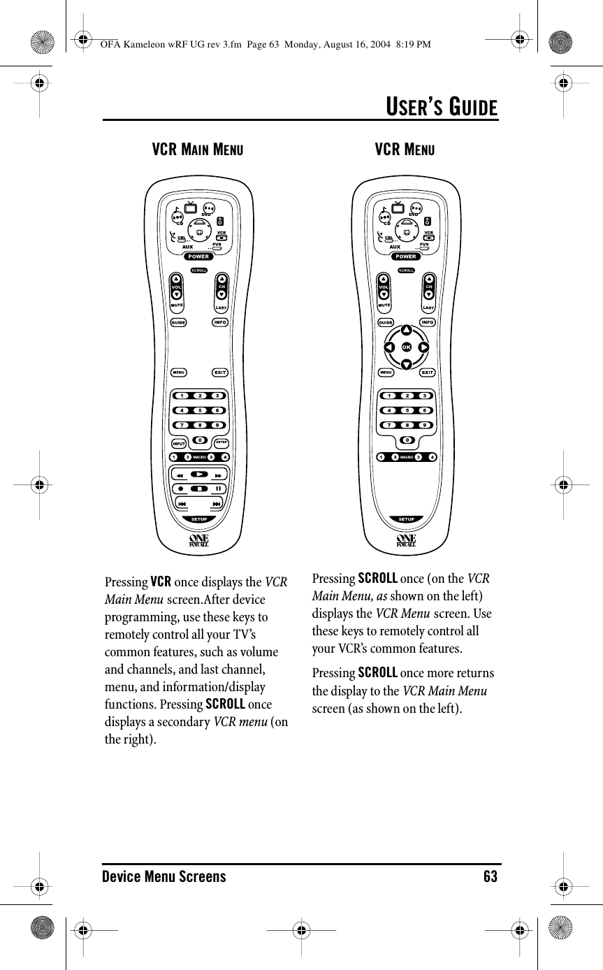 USER’S GUIDEDevice Menu Screens 63VCR MAIN MENUPressing VCR once displays the VCR Main Menu screen.After device programming, use these keys to remotely control all your TV’s common features, such as volume and channels, and last channel, menu, and information/display functions. Pressing SCROLL once displays a secondary VCR menu (on the right).VCR MENUPressing SCROLL once (on the VCR Main Menu, as shown on the left) displays the VCR Menu screen. Use these keys to remotely control all your VCR’s common features.Pressing SCROLL once more returns the display to the VCR Main Menu screen (as shown on the left).OFA Kameleon wRF UG rev 3.fm  Page 63  Monday, August 16, 2004  8:19 PM