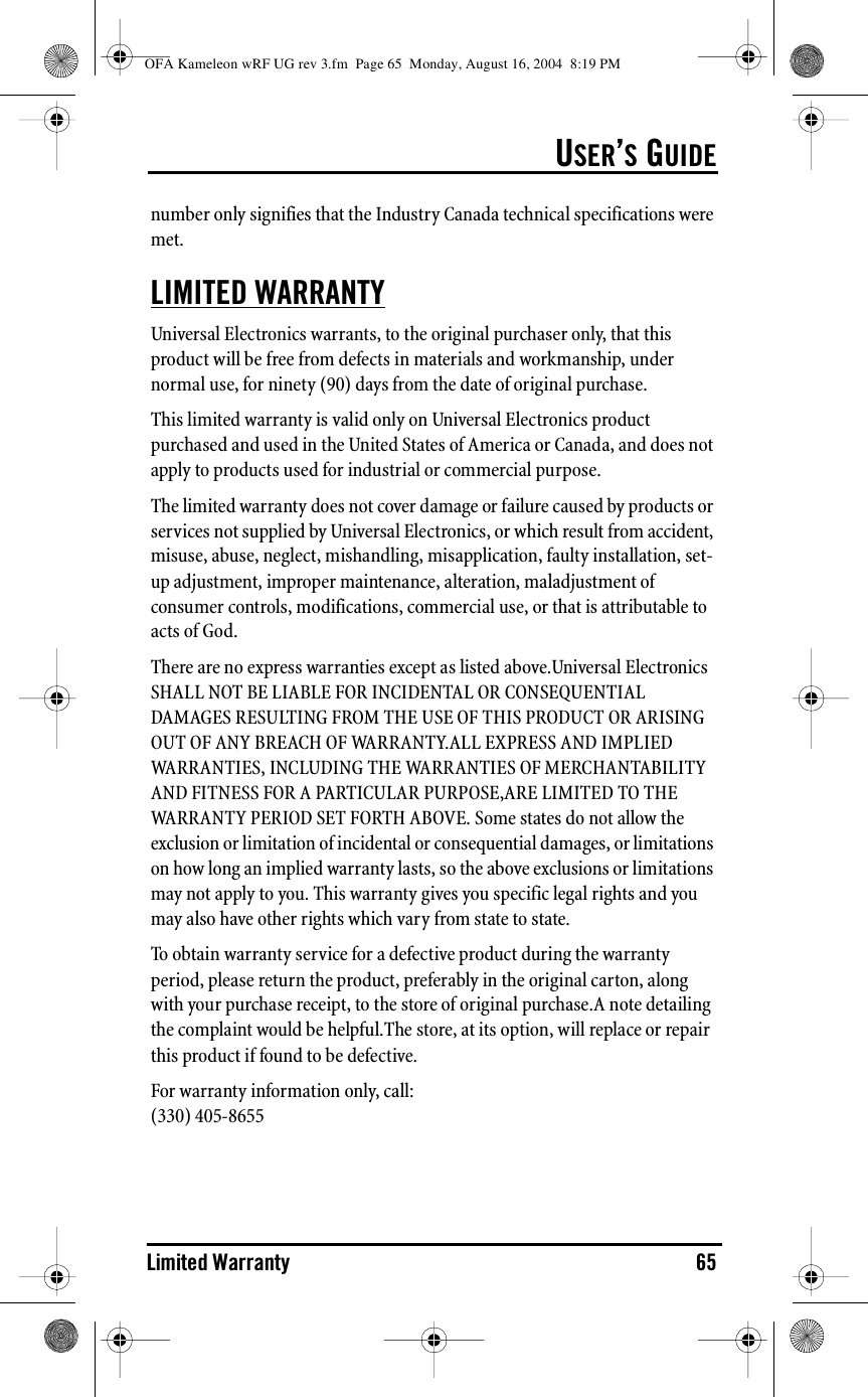 USER’S GUIDELimited Warranty 65number only signifies that the Industry Canada technical specifications were met.LIMITED WARRANTYUniversal Electronics warrants, to the original purchaser only, that this product will be free from defects in materials and workmanship, under normal use, for ninety (90) days from the date of original purchase.This limited warranty is valid only on Universal Electronics product purchased and used in the United States of America or Canada, and does not apply to products used for industrial or commercial purpose.The limited warranty does not cover damage or failure caused by products or services not supplied by Universal Electronics, or which result from accident, misuse, abuse, neglect, mishandling, misapplication, faulty installation, set-up adjustment, improper maintenance, alteration, maladjustment of consumer controls, modifications, commercial use, or that is attributable to acts of God.There are no express warranties except as listed above.Universal Electronics SHALL NOT BE LIABLE FOR INCIDENTAL OR CONSEQUENTIAL DAMAGES RESULTING FROM THE USE OF THIS PRODUCT OR ARISING OUT OF ANY BREACH OF WARRANTY.ALL EXPRESS AND IMPLIED WARRANTIES, INCLUDING THE WARRANTIES OF MERCHANTABILITY AND FITNESS FOR A PARTICULAR PURPOSE,ARE LIMITED TO THE WARRANTY PERIOD SET FORTH ABOVE. Some states do not allow the exclusion or limitation of incidental or consequential damages, or limitations on how long an implied warranty lasts, so the above exclusions or limitations may not apply to you. This warranty gives you specific legal rights and you may also have other rights which vary from state to state.To  obtain warranty  service for a  defective product  during  the  warranty  period, please return the product, preferably in the original carton, along with your purchase receipt, to the store of original purchase.A note detailing the complaint would be helpful.The store, at its option, will replace or repair this product if found to be defective.For warranty information only, call:(330) 405-8655OFA Kameleon wRF UG rev 3.fm  Page 65  Monday, August 16, 2004  8:19 PM