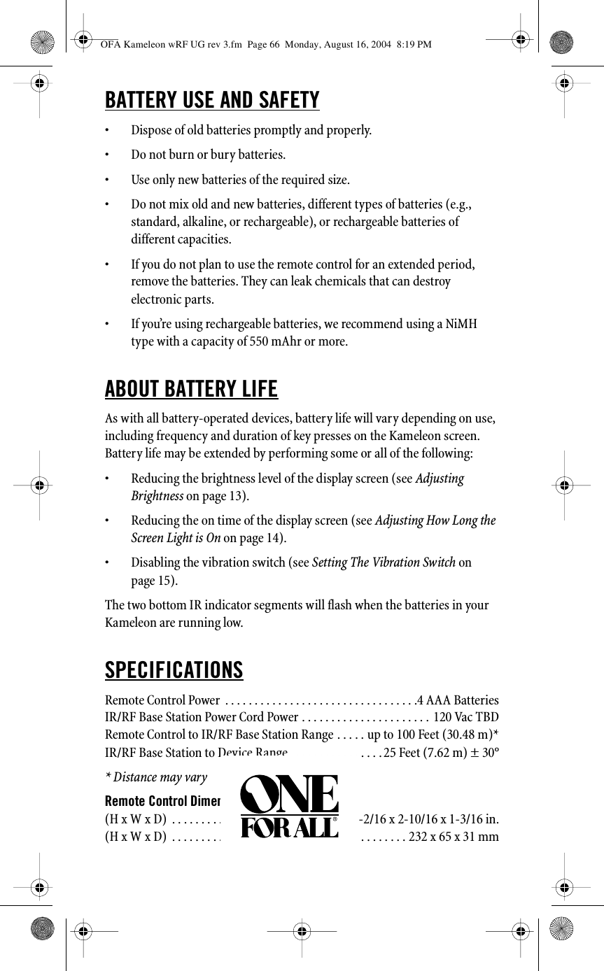 BATTERY USE AND SAFETY• Dispose of old batteries promptly and properly.• Do not burn or bury batteries.• Use only new batteries of the required size.• Do not mix old and new batteries, different types of batteries (e.g., standard, alkaline, or rechargeable), or rechargeable batteries of different capacities.• If you do not plan to use the remote control for an extended period, remove the batteries. They can leak chemicals that can destroy electronic parts.• If you’re using rechargeable batteries, we recommend using a NiMH type with a capacity of 550 mAhr or more.ABOUT BATTERY LIFEAs with all battery-operated devices, battery life will vary depending on use, including frequency and duration of key presses on the Kameleon screen. Battery life may be extended by performing some or all of the following: • Reducing the brightness level of the display screen (see Adjusting Brightness on page 13). • Reducing the on time of the display screen (see Adjusting How Long the Screen Light is On on page 14). • Disabling the vibration switch (see Setting The Vibration Switch on page 15).The two bottom IR indicator segments will flash when the batteries in your Kameleon are running low.SPECIFICATIONSRemote Control Power  . . . . . . . . . . . . . . . . . . . . . . . . . . . . . . . . .4 AAA BatteriesIR/RF Base Station Power Cord Power . . . . . . . . . . . . . . . . . . . . . . 120 Vac TBDRemote Control to IR/RF Base Station Range . . . . . up to 100 Feet (30.48 m)*IR/RF Base Station to Device Range   . . . . . . . . . . . . . . . 25 Feet (7.62 m) ± 30°* Distance may varyRemote Control Dimensions(H x W x D)  . . . . . . . . . . . . . . . . . . . . . . . . . . . . . . .9-2/16 x 2-10/16 x 1-3/16 in.(H x W x D)  . . . . . . . . . . . . . . . . . . . . . . . . . . . . . . . . . . . . . . . . 232 x 65 x 31 mmOFA Kameleon wRF UG rev 3.fm  Page 66  Monday, August 16, 2004  8:19 PM