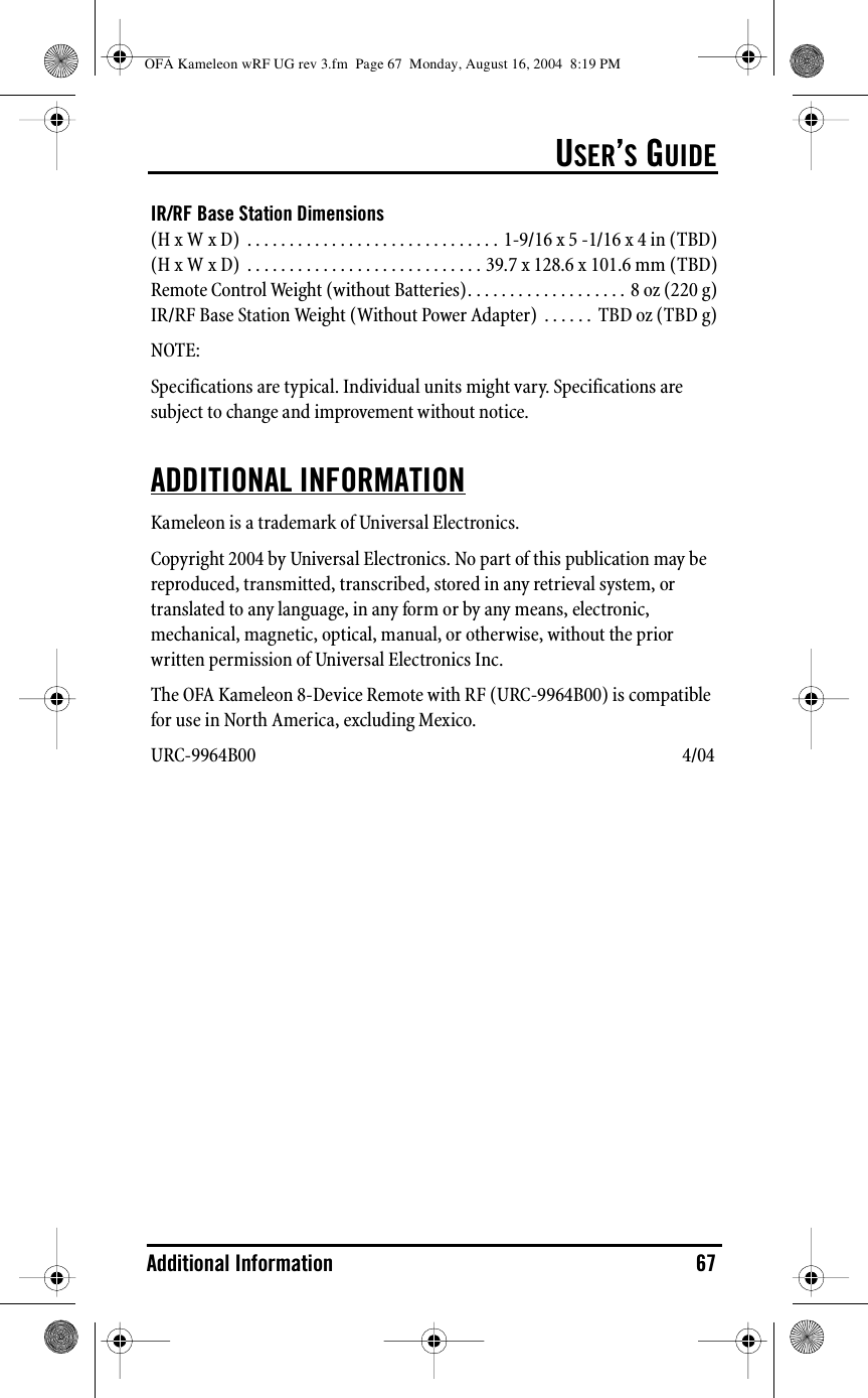 USER’S GUIDEAdditional Information 67IR/RF Base Station Dimensions(H x W x D)  . . . . . . . . . . . . . . . . . . . . . . . . . . . . . . 1-9/16 x 5 -1/16 x 4 in (TBD)(H x W x D)  . . . . . . . . . . . . . . . . . . . . . . . . . . . . 39.7 x 128.6 x 101.6 mm (TBD)Remote Control Weight (without Batteries). . . . . . . . . . . . . . . . . . . 8 oz (220 g)IR/RF Base Station Weight (Without Power Adapter)  . . . . . .  TBD oz (TBD g)NOTE: Specifications are typical. Individual units might vary. Specifications are subject to change and improvement without notice. ADDITIONAL INFORMATIONKameleon is a trademark of Universal Electronics.Copyright 2004 by Universal Electronics. No part of this publication may be reproduced, transmitted, transcribed, stored in any retrieval system, or translated to any language, in any form or by any means, electronic, mechanical, magnetic, optical, manual, or otherwise, without the prior written permission of Universal Electronics Inc.The OFA Kameleon 8-Device Remote with RF (URC-9964B00) is compatible for use in North America, excluding Mexico.URC-9964B00  4/04OFA Kameleon wRF UG rev 3.fm  Page 67  Monday, August 16, 2004  8:19 PM