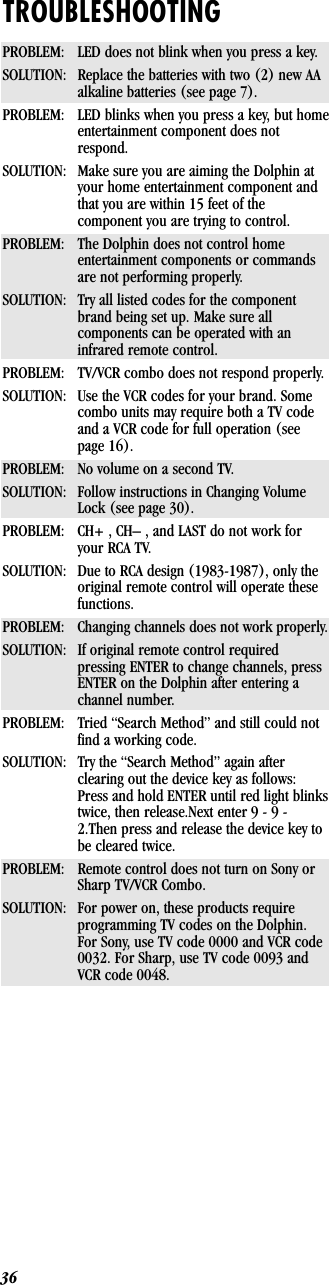 36TROUBLESHOOTINGPROBLEM: LED does not blink when you press a key.SOLUTION: Replace the batteries with two (2) new AAalkaline batteries (see page 7).PROBLEM: LED blinks when you press a key, but homeentertainment component does notrespond.SOLUTION: Make sure you are aiming the Dolphin atyour home entertainment component andthat you are within 15 feet of thecomponent you are trying to control.PROBLEM: The Dolphin does not control homeentertainment components or commandsare not performing properly.SOLUTION: Try all listed codes for the componentbrand being set up. Make sure allcomponents can be operated with aninfrared remote control.PROBLEM: TV/VCR combo does not respond properly.SOLUTION: Use the VCR codes for your brand. Somecombo units may require both a TV codeand a VCR code for full operation (seepage 16).PROBLEM: No volume on a second TV.SOLUTION: Follow instructions in Changing VolumeLock (see page 30).PROBLEM: CH+ , CH– , and LAST do not work foryour RCA TV.SOLUTION: Due to RCA design (1983-1987), only theoriginal remote control will operate thesefunctions.PROBLEM: Changing channels does not work properly.SOLUTION: If original remote control requiredpressing ENTER to change channels, pressENTER on the Dolphin after entering achannel number.PROBLEM: Tried “Search Method” and still could notfind a working code.SOLUTION: Try the “Search Method” again afterclearing out the device key as follows:Press and hold ENTER until red light blinkstwice, then release.Next enter 9 - 9 -2.Then press and release the device key tobe cleared twice.PROBLEM: Remote control does not turn on Sony orSharp TV/VCR Combo.SOLUTION: For power on, these products requireprogramming TV codes on the Dolphin.For Sony, use TV code 0000 and VCR code0032. For Sharp, use TV code 0093 andVCR code 0048.